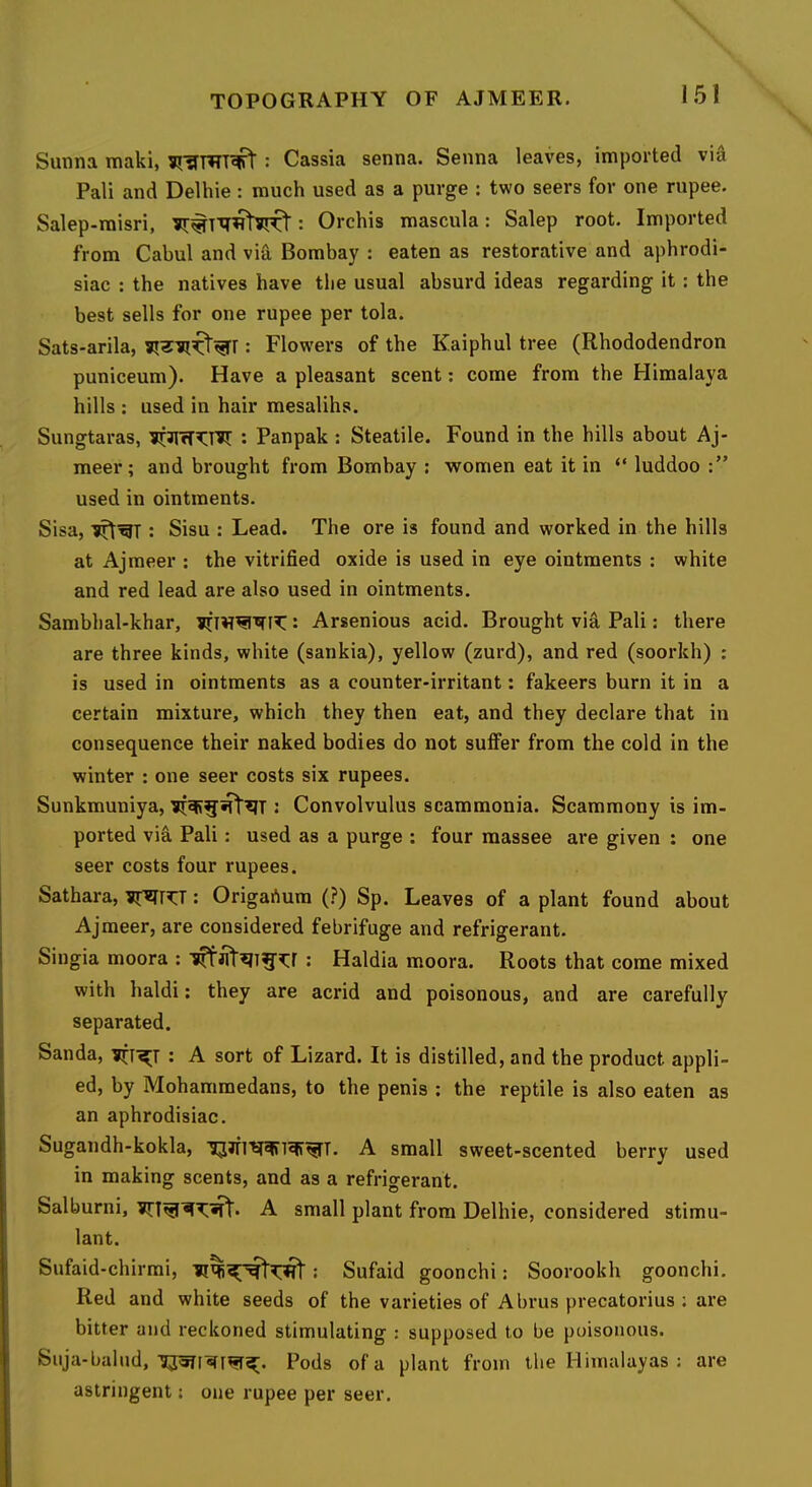 Sunna maki, : Cassia senna. Senna leaves, imported via Pali and Delhie : much used as a purge : two seers for one rupee. Salep-raisri, : Orchis mascula: Salep root. Imported from Cabul and via Bombay : eaten as restorative and aphrodi- siac : the natives have tlie usual absurd ideas regarding it: the best sells for one rupee per tola. Sats-arila, : Flowers of the Kaiphul tree (Rhododendron puniceum). Have a pleasant scent: come from the Himalaya hills : used in hair raesalihs. Sungtaras, : Panpak : Steatile. Found in the hills about Aj- meer; and brought from Bombay ; women eat it in “ luddoo used in ointments. Sisa, : Sisu : Lead. The ore is found and worked in the hills at Ajmeer : the vitrified oxide is used in eye ointments : white and red lead are also used in ointments. Sambhal-khar, : Arsenious acid. Brought via Pali: there are three kinds, white (sankia), yellow (zurd), and red (soorkh) : is used in ointments as a counter-irritant: fakeers burn it in a certain mixture, which they then eat, and they declare that in consequence their naked bodies do not suffer from the cold in the winter : one seer costs six rupees. Sunkmuniya, : Convolvulus scammonia. Scammony is im- ported via Pali: used as a purge ; four raassee are given : one seer costs four rupees. Sathara, : Origartura (?) Sp. Leaves of a plant found about Ajmeer, are considered febrifuge and refrigerant. Singia moora : • Haldia moora. Roots that come mixed with haldi; they are acrid and poisonous, and are carefully separated. Sanda, ?]rr^T : A sort of Lizard. It is distilled, and the product appli- ed, by Mohammedans, to the penis : the reptile is also eaten as an aphrodisiac. Sugandh-kokla, 13^1 A small sweet-scented berry used in making scents, and as a refrigerant. Salburni, A small plant from Delhie, considered stimu- lant. Sufaid-chirmi, Sufaid goonchi: Soorookh goonchi. Red and white seeds of the varieties of Abrus precatorius : are bitter and reckoned stimulating : supposed to be poisonous. Suja-balnd, Pods of a plant from the Himalayas : astringent: one rupee per seer. are