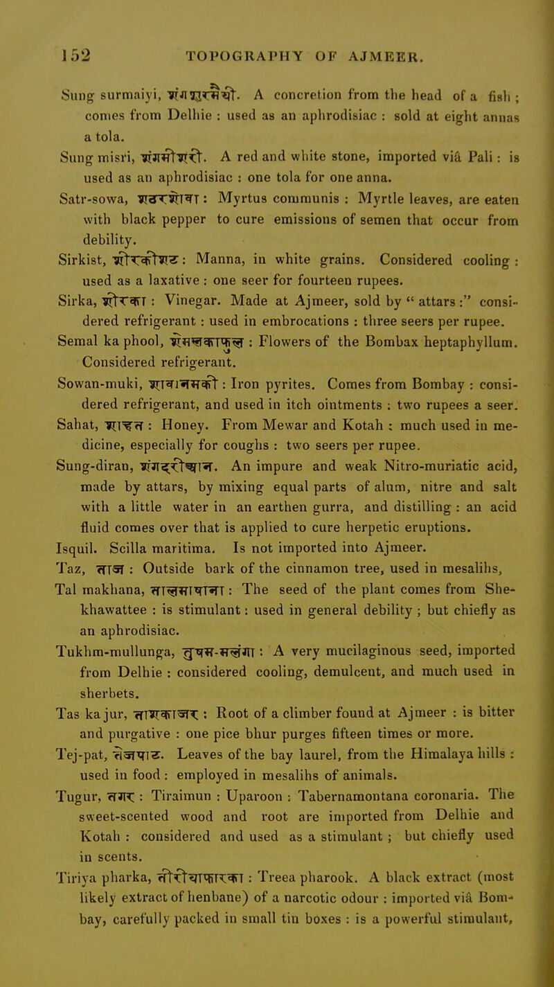 Sung surmaiyi, A concretion from tlie head of a fisli; conies from Delhie : used as an aphrodisiac : sold at eight annas a tola. Sung misri, A red and white stone, imported via Pali: is used as an aphrodisiac : one tola for one anna. Satr-sowa, : Myrtus communis : Myrtle leaves, are eaten with black pepper to cure emissions of semen that occur from debility. Sirkist, : Manna, in white grains. Considered cooling : used as a laxative: one seer for fourteen rupees. Sirka, : Vinegar. Made at Ajmeer, sold by “ attars consi- dered refrigerant ; used in embrocations : three seers per rupee. Semal ka phool, : Flowers of the Bombax heptaphyllum. Considered refrigerant. Sowan-muki, : Iron pyrites. Comes from Bombay : consi- dered refrigerant, and used in itch ointments ; two rupees a seer. Sahat, : Honey. From Mewar and Kotah : much used in me- dicine, especially for coughs : two seers per rupee. Sung-diran, An impure and weak Nitro-muriatic acid, made by attars, by mixing equal parts of alum, nitre and salt with a little water in an earthen gurra, and distilling : an acid fluid comes over that is applied to cure herpetic eruptions. Isquil. Scilla maritiraa. Is not imported into Ajmeer. Taz, ffrsT ; Outside bark of the cinnamon tree, used in mesalihs, Tal makhana, : The seed of the plant comes from She- khawattee : is stimulant: used in general debility ; but chiefly as an aphrodisiac. Tukhra-mullunga, gxfR-iT^JlT: A very mucilaginous seed, imported from Delhie : considered cooling, demulcent, and much used in sherbets. Tas ka jur, *• Root of a climber found at Ajmeer : is bitter and purgative : one pice bhur purges fifteen times or more. Tej-pat, Leaves of the bay laurel, from the Himalaya hills : used in food : employed in mesalihs of animals. Tugur, : Tiraimun : Uparoon : Tabernamontana coronaria. Tlie sweet-scented wood and root are inipoi'ted from Delhie and Kotah : considered and used as a stimulant ; but chiefly used in scents. Tiriya pharka, : Treea pharook. A black extract (most likely extract of henbane) of a narcotic odour ; imported vi& Bom- bay, carefully packed in small tin boxes : is a powerful stimulant.