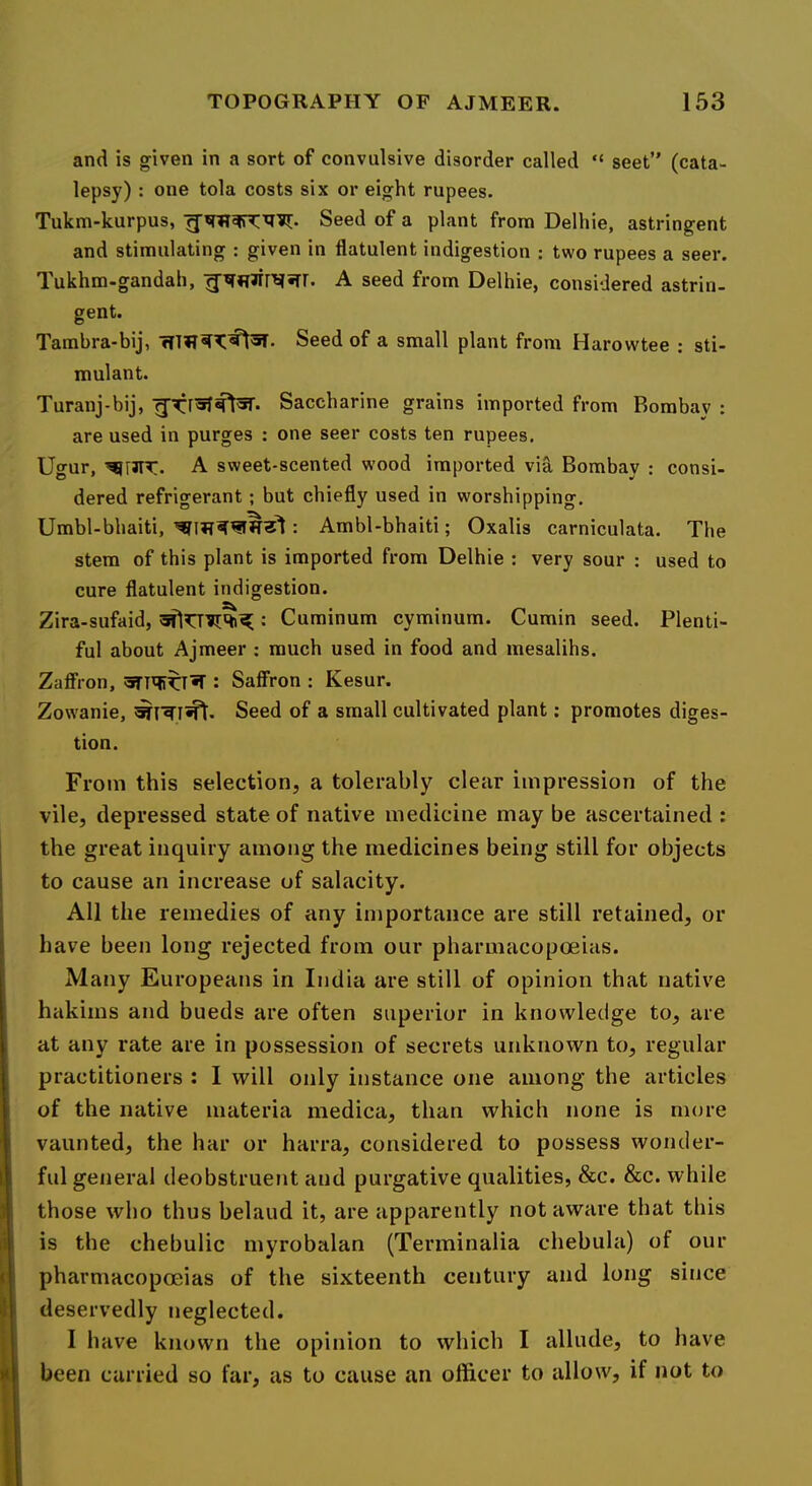 and is given in a sort of convulsive disorder called “ sect” (cata- lepsy) : one tola costs six or eight rupees. Tukm-kurpus, Seed of a plant from Delhie, astringent and stimulating : given in flatulent indigestion ; two rupees a seer. Tukhm-gandaii, A seed from Delhie, considered astrin- gent. Tambra-bij, Seed of a small plant from Harowtee ; sti- mulant. Turanj-bij, Saccharine grains imported from Bombay ; are used in purges : one seer costs ten rupees. Ugur, A sweet-scented wood imported via Bombay : consi- dered refrigerant; but chiefly used in worshipping. Umbl-bhaiti, : Ambl-bhaiti; Oxalis carniculata. The stem of this plant is imported from Delhie : very sour : used to cure flatulent indigestion. Zira-sufaid, : Cuminum cyminum. Cumin seed. Plenti- ful about Ajmeer ; much used in food and mesalihs. ZafiPron, : Saffron : Kesur. Zowanie, Seed of a small cultivated plant; promotes diges- tion. From this selection, a tolerably clear impression of the vile, depressed state of native medicine may be ascertained : the great inquiry among the medicines being still for objects to cause an increase of salacity. All the remedies of any importance are still retained, or have been long rejected from our pharmacopoeias. Many Europeans in India are still of opinion that native hakims and bueds are often superior in knowledge to, are at any rate are in possession of secrets unknown to, regular practitioners : I will only instance one among the articles of the native materia medica, than which none is more vaunted, the har or harra, considered to possess wonder- ful general deobstruent and purgative qualities, &c. See. while those who thus belaud it, are apparently not aware that this is the chebulic myrobalan (Terminalia chebula) of our pharmacopoeias of the sixteenth century and long since deservedly neglected. I have known the opinion to which I allude, to have been carried so far, as to cause an officer to allow, if not to