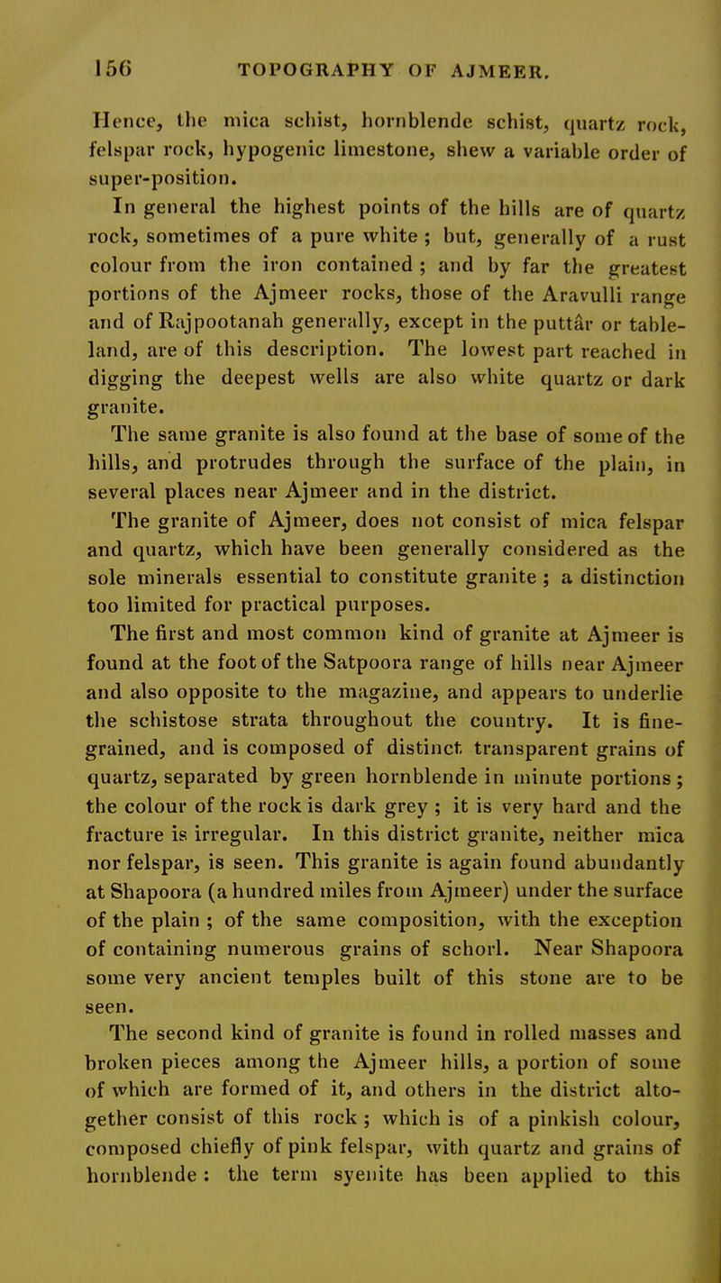 II ence, the mica schist, hornblende schist, quartz rock, felspar rock, hypogenic limestone, shew a variable order of super-position. In general the highest points of the hills are of quartz rock, sometimes of a pure white ; but, generally of a rust colour from the iron contained ; and by far the greatest portions of the Ajmeer rocks, those of the Aravulli range and of Rajpootanah generally, except in the puttar or table- land, are of this description. The lowest part reached in digging the deepest wells are also white quartz or dark granite. The same granite is also found at the base of some of the hills, and protrudes through the surface of the plain, in several places near Ajmeer and in the district. The granite of Ajmeer, does not consist of mica felspar and quartz, which have been generally considered as the sole minerals essential to constitute granite ; a distinction too limited for practical purposes. The first and most common kind of granite at Ajmeer is found at the foot of the Satpoora range of hills near Ajmeer and also opposite to the magazine, and appears to underlie the schistose strata throughout the country. It is fine- grained, and is composed of distinct transparent grains of quartz, separated by green hornblende in minute portions; the colour of the rock is dark grey ; it is very hard and the fracture is irregular. In this district granite, neither mica nor felspar, is seen. This granite is again found abundantly at Shapoora (a hundred miles from Ajmeer) under the surface of the plain ; of the same composition, with the exception of containing numerous grains of schorl. Near Shapoora some very ancient temples built of this stone are to be seen. The second kind of granite is found in rolled masses and broken pieces among the Ajmeer hills, a portion of some of which are formed of it, and others in the district alto- gether consist of this rock ; which is of a pinkish colour, composed chiefly of pink felspar, with quartz and grains of hornblende : the term syenite has been applied to this