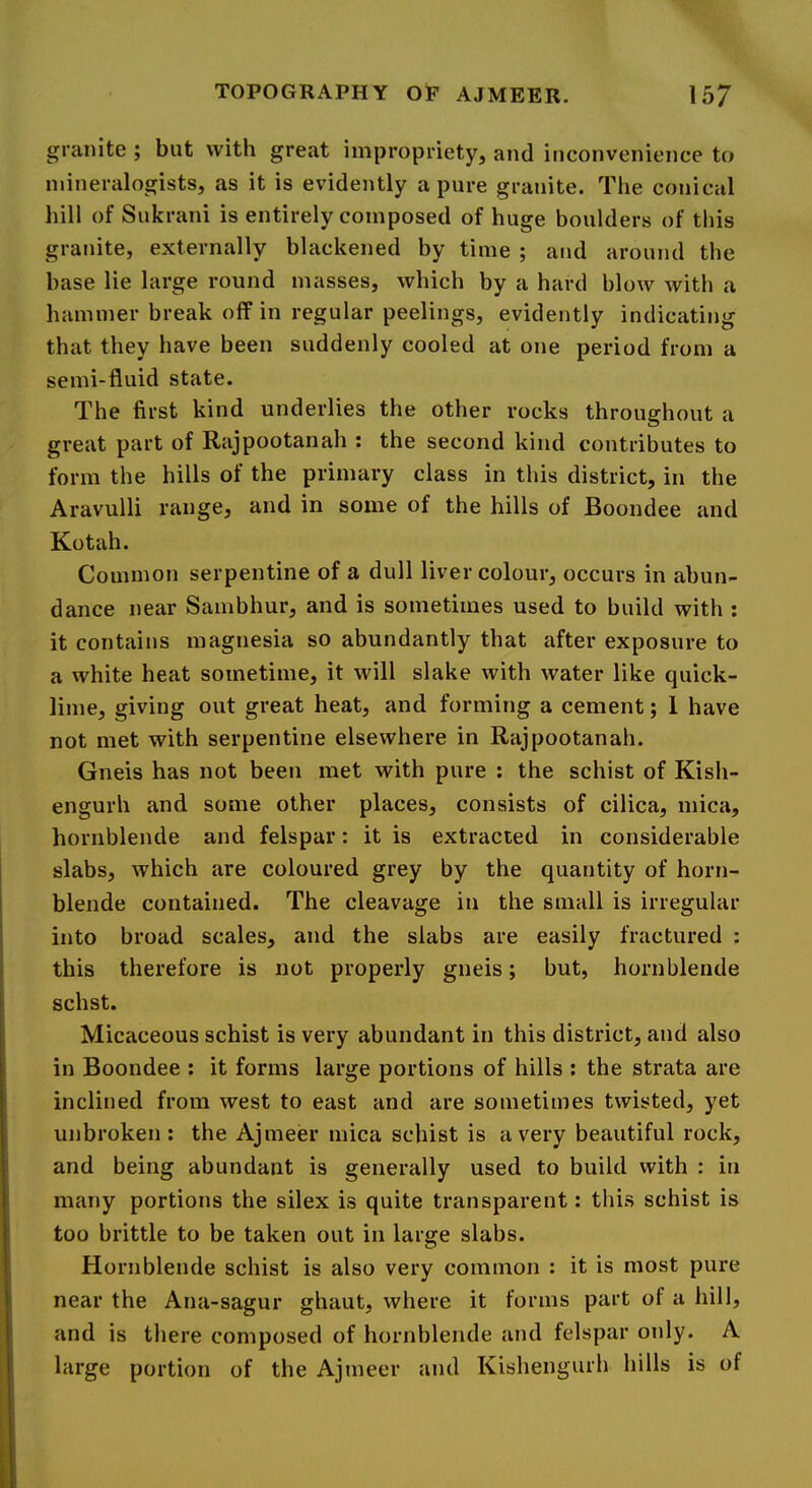 granite ; but with great impropriety, and inconvenience to mineralogists, as it is evidently a pure granite. The conical hill of Sukrani is entirely composed of huge boulders of this granite, externally blackened by time ; and around the base lie large round masses, which by a hard blow with a hammer break off in regular peelings, evidently indicating that they have been suddenly cooled at one period from a semi-fluid state. The first kind underlies the other rocks throughout a great part of Rajpootanah : the second kind contributes to form the hills of the primary class in this district, in the Aravulli range, and in some of the hills of Boondee and Kotah. Common serpentine of a dull liver colour, occurs in abun- dance near Sambhur, and is sometimes used to build with : it contains magnesia so abundantly that after exposure to a white heat sometime, it will slake with water like quick- lime, giving out great heat, and forming a cement; 1 have not met with serpentine elsewhere in Rajpootanah. Gneis has not been met with pure ; the schist of Kish- engurh and some other places, consists of cilica, mica, hornblende and felspar: it is extracted in considerable slabs, which are coloured grey by the quantity of horn- blende contained. The cleavage in the small is irregular into broad scales, and the slabs are easily fractured : this therefore is not properly gneis; but, hornblende schst. Micaceous schist is very abundant in this district, and also in Boondee : it forms large portions of hills : the strata are inclined from west to east and are sometimes twisted, yet unbroken : the Ajmeer mica schist is a very beautiful rock, and being abundant is generally used to build with : in many portions the silex is quite transparent; this schist is too brittle to be taken out in large slabs. Hornblende schist is also very common : it is most pure near the Ana-sagur ghaut, where it forms part of a hill, and is there composed of hornblende and felspar only. A large portion of the Ajmeer and Kishengurh hills is of