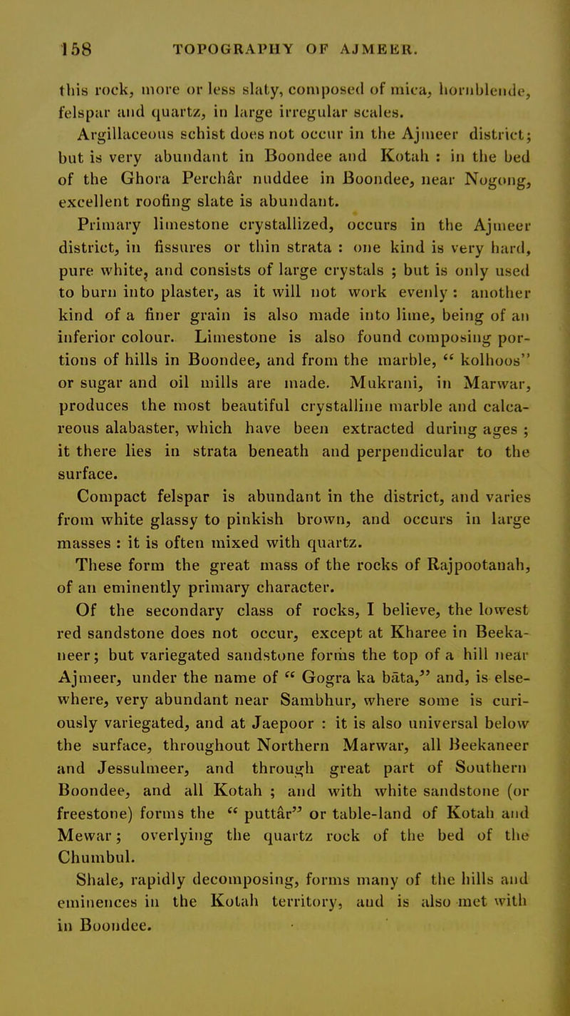 this rock, more or less slaty, composed of mica, hornblende, felspar and quartz, in large irregular scales. Argillaceous schist does not occur in the Ajmeer district; but is very abundant in Boondee and Kotah ; in the bed of the Ghora Perchar nuddee in Boondee, near Nogong, excellent roofing slate is abundant. Primary limestone crystallized, occurs in the Ajmeer district, in fissures or thin strata : one kind is very hard, pure vvhite^ and consists of large crystals ; but is only used to burn into plaster, as it will not work evenly : another kind of a finer grain is also made into lime, being of an inferior colour. Limestone is also found composing por- tions of hills in Boondee, and from the marble, ‘‘ kolhoos” or sugar and oil mills are made. Mukrani, in Marwar, produces the most beautiful crystalline marble and calca- reous alabaster, which have been extracted during ages ; it there lies in strata beneath and perpendicular to the surface. Compact felspar is abundant in the district, and varies from white glassy to pinkish brown, and occurs in large masses : it is often mixed with quartz. These form the great mass of the rocks of Rajpootanah, of an eminently primary character. Of the secondary class of rocks, I believe, the lowest red sandstone does not occur, except at Kharee in Beeka- neer; but variegated sandstone forriis the top of a hill near Ajmeer, under the name of “ Gogra ka bata,^’ and, is else- where, very abundant near Sambhur, where some is curi- ously variegated, and at Jaepoor : it is also universal below the surface, throughout Northern Marwar, all Beekaneer and Jessulmeer, and through great part of Southern Boondee, and all Kotah ; and with white sandstone (or freestone) forms the ‘‘ puttar” or table-land of Kotah and Mewar; overlying the quartz rock of the bed of the Chumbul. Shale, rapidly decomposing, forms many of the hills and eminences in the Kotah territory, and is also met with in Boondee.