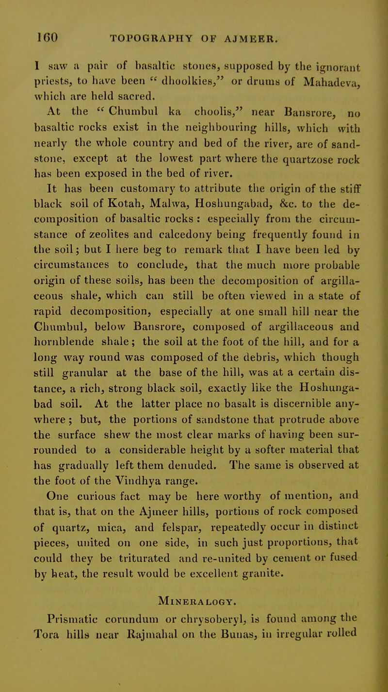 1 siiw a pair of basaltic stones, supposed by tbe ignorant priests, to have been dboolkies,’’ or drums of Mahadeva, which are held sacred. At tbe “ Chumbul ka cboolis,” near Bansrore, no basaltic rocks exist in the neighbouring hills, which with nearly the whole country and bed of the river, are of sand- stone, except at the lowest part where the quartzose rock has been exposed in the bed of river. It has been customary to attribute tbe origin of tbe stiff black soil of Kotah, Malwa, Hoshungabad, &c. to tbe de- composition of basaltic rocks : especially from the circum- stance of zeolites and calcedony being frequently found in the soil; but I here beg to remark that I have been led by circumstances to conclude, that the much more probable origin of these soils, has been the decomposition of argilla- ceous shale, which can still be often viewed in a state of rapid decomposition, especially at one small hill near the Chumbul, below Bansrore, composed of argillaceous and hornblende shale; the soil at the foot of the hill, and for a long way round was composed of the debris, which though still granular at the base of the hill, was at a certain dis- tance, a rich, strong black soil, exactly like the Hoshunga- bad soil. At the latter place no basalt is discernible any- where ; but, the portions of sandstone that protrude above the surface shew the most clear marks of having been sur- rounded to a considerable height by a softer material that has gradually left them denuded. The same is observed at the foot of the Vindhya range. One curious fact may be here worthy of mention, and that is, that on the Ajmeer hills, portions of rock composed of quartz, mica, and felspar, repeatedly occur in distinct pieces, united on one side, in such just proportions, that could they be triturated and re-united by cement or fused by heat, the result would be excellent granite. Mineralogy. Prismatic corundum or chrysoberyl, is found among the Tora hills near Rajmahal on the Bunas, in irregular rolled