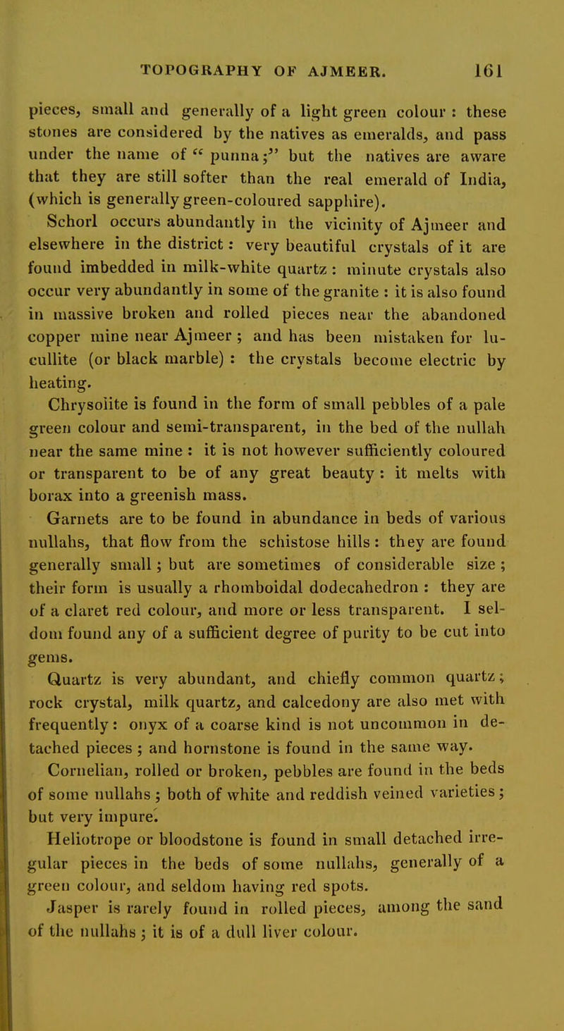pieces, small and generally of a light green colour : these stones are considered by the natives as emeralds, and pass under the name of “ punna but the natives are aware that they are still softer than the real emerald of India, (which is generally green-coloured sapphire). Schorl occurs abundantly in the vicinity of Ajmeer and elsewhere in the district; very beautiful crystals of it are found imbedded in milk-white quartz : minute crystals also occur very abundantly in some of the granite : it is also found in massive broken and rolled pieces near the abandoned copper mine near Ajmeer ; and has been mistaken for lu- cullite (or black marble) : the crystals become electric by heating. Chrysolite is found in the form of small pebbles of a pale green colour and semi-transparent, in the bed of the nullah near the same mine : it is not however sufficiently coloured or transparent to be of any great beauty : it melts with borax into a greenish mass. Garnets are to be found in abundance in beds of various nullahs, that flow from the schistose hills: they are found generally small; but are sometimes of considerable size ; their form is usually a rhomboidal dodecahedron : they are of a claret red colour, and more or less transparent. I sel- dom found any of a sufficient degree of purity to be cut into gems. Quartz is very abundant, and chiefly common quartz; rock crystal, milk quartz, and calcedony are also met with frequently: onyx of a coarse kind is not uncommon in de- tached pieces ; and hornstone is found in the same way. Cornelian, rolled or broken, pebbles are found in the beds of some nullahs ; both of white and reddish veined varieties j but very impure^ Heliotrope or bloodstone is found in small detached irre- gular pieces in the beds of some nullahs, generally of a green colour, and seldom having red spots. Jasper is rarely found in rolled pieces, among the sand of the nullahs : it is of a dull liver colour.