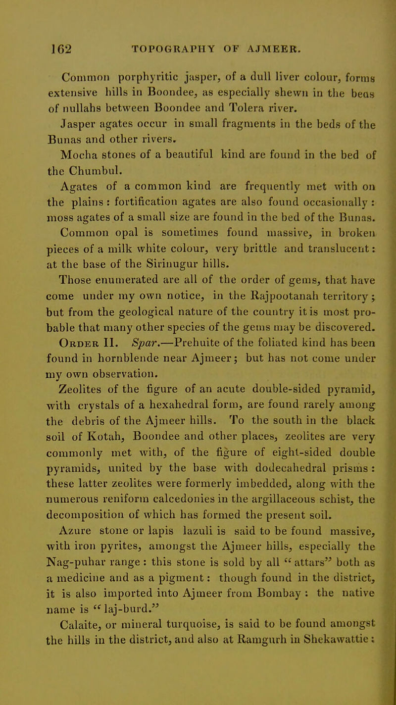 Common porphyritic jasper, of a dull liver colour, forms extensive hills in Boonclee, as especially shewn in the beus of nullahs between Boondee and Tolera river. Jasper agates occur in small fragments in the beds of the Bunas and other rivers. Mocha stones of a beautiful kind are found in the bed of the Chumbul. Agates of a common kind are frequently met with on the plains : fortification agates are also found occasionally : moss agates of a small size are found in the bed of the Bunas. Common opal is sometimes found massive, in broken pieces of a milk white colour, very brittle and translucent: at the base of the Sirinugur hills. Those enumerated are all of the order of gems, that have come under my own notice, in the Rajpootanah territory; but from the geological nature of the country it is most pro- bable that many other species of the gems may be discovered. Order II. Spar.—Prehuite of the foliated kind has been found in hornblende near Ajmeer; but has not come under my own observation. Zeolites of the figure of an acute double-sided pyramid, with crystals of a hexahedral form, are found rarely among the debris of the Ajmeer hills. To the south in the black soil of Kotah, Boondee and other places, zeolites are very commonly met with, of the figure of eight-sided double pyramids, united by the base with dodecahedral prisms : these latter zeolites were formerly imbedded, along with the numerous reniform calcedonies in the argillaceous schist, the decomposition of which has formed the present soil. Azure stone or lapis lazuli is said to be found massive, •with iron pyrites, amongst the Ajmeer hills, especially the Nag-puhar range; this stone is sold by all “ attars^^ both as a medicine and as a pigment: though found in the district, it is also imported into Ajmeer from Bombay ; the native name is laj-burd.’^ Calaite, or mineral turquoise, is said to be found amongst the hills in the district, and also at Ramgurh in Shekawattie;