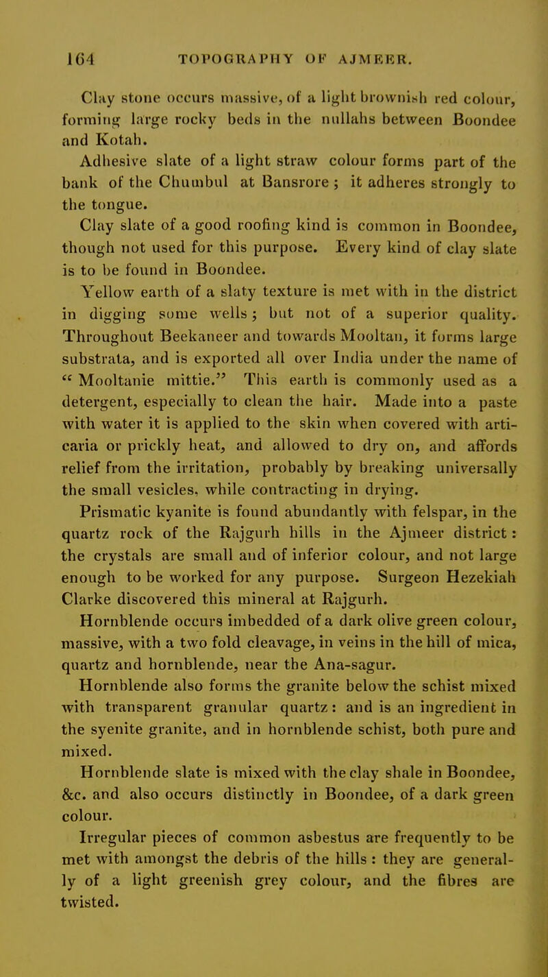 Cliiy stone occurs massive, of a light brownish red colour, forming large rocky beds in the nullahs between Boondee and Kotah. Adhesive slate of a light straw colour forms part of the bank of the Chumbul at Bansrore ; it adheres strongly to the tongue. Clay slate of a good roofing kind is common in Boondee, though not used for this purpose. Every kind of clay slate is to be found in Boondee. Yellow earth of a slaty texture is met with in the district in digging some wells j but not of a superior quality. Throughout Beekaneer and towards Mooltan, it forms large substrata, and is exported all over India under the name of Mooltanie mittie.^’ This earth is commonly used as a detergent, especially to clean the hair. Made into a paste with water it is applied to the skin when covered with arti- caria or prickly heat, and allowed to dry on, and affords relief from the irritation, probably by breaking universally the small vesicles, while contracting in drying. Prismatic kyanite is found abundantly with felspar, in the quartz rock of the Rajgurh hills in the Ajmeer district: the crystals are small and of inferior colour, and not large enough to be worked for any purpose. Surgeon Hezekiah Clarke discovered this mineral at Rajgurh. Hornblende occurs imbedded of a dark olive green colour, massive, with a two fold cleavage, in veins in the hill of mica, quartz and hornblende, near the Ana-sagur. Hornblende also forms the granite below the schist mixed with transparent granular quartz : and is an ingredient in the syenite granite, and in hornblende schist, both pure and mixed. Hornblende slate is mixed with the clay shale in Boondee, &c. and also occurs distinctly in Boondee, of a dark green colour. Irregular pieces of common asbestus are frequently to be met with amongst the debris of the hills : they are general- ly of a light greenish grey colour, and the fibres are twisted.