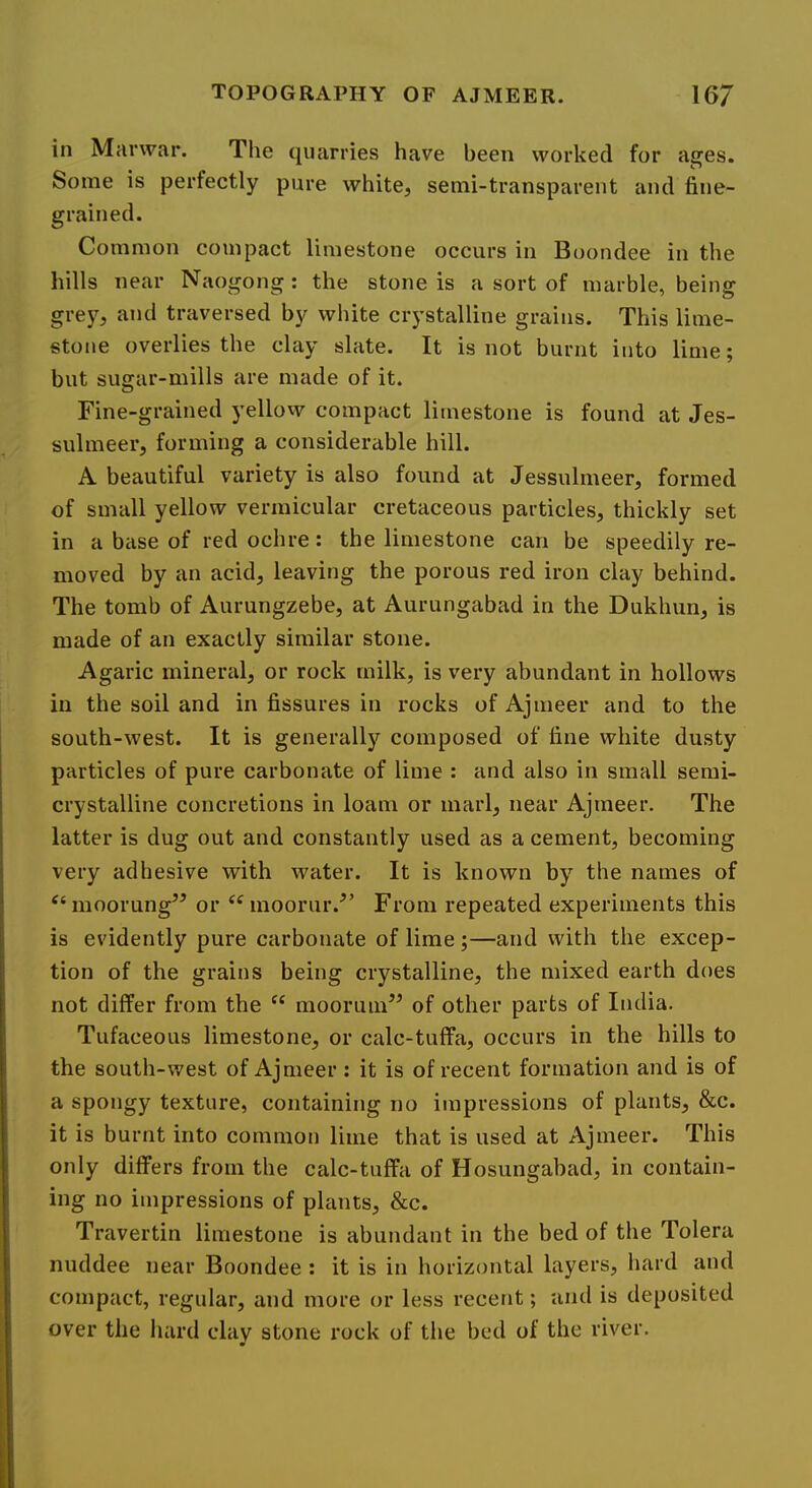 in Mai'war. The quarries have been worked for ages. Some is perfectly pure white, semi-transparent and fine- grained. Common compact limestone occurs in Boondee in the hills near Naogong : the stone is a sort of marble, being gre)^, and traversed by white crystalline grains. This lime- stone overlies the clay slate. It is not burnt into lime; but sugar-mills are made of it. Fine-grained yellow compact limestone is found at Jes- sulmeer, forming a considerable hill. A beautiful variety is also found at Jessulmeer, formed of small yellow vermicular cretaceous particles, thickly set in a base of red ochre: the limestone can be speedily re- moved by an acid, leaving the porous red iron clay behind. The tomb of Aurungzebe, at Aurungabad in the Dukhun, is made of an exactly similar stone. Agaric mineral, or rock milk, is very abundant in hollows in the soil and in fissures in rocks of Ajmeer and to the south-west. It is generally composed of fine white dusty particles of pure carbonate of lime : and also in small semi- crystalline concretions in loam or marl, near Ajmeer. The latter is dug out and constantly used as a cement, becoming very adhesive with water. It is known by the names of moorung” or moorur.^’ From repeated experiments this is evidently pure carbonate of lime;—and with the excep- tion of the grains being crystalline, the mixed earth does not differ from the moorum’^ of other parts of India. Tufaceous limestone, or calc-tuffa, occurs in the hills to the south-west of Ajmeer: it is of recent formation and is of a spongy texture, containing no impressions of plants, &c. it is burnt into common lime that is used at Ajmeer. This only differs from the calc-tuffa of Hosungahad, in contain- ing no impressions of plants, &c. Travertin limestone is abundant in the bed of the Tolera nuddee near Boondee : it is in horizontal layers, hard and compact, regular, and more or less recent; and is deposited over the hard clay stone rock of the bed of the river.