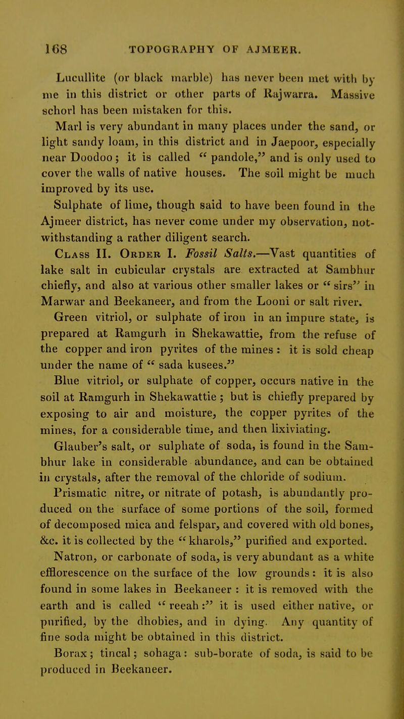 Lucullite (or black marble) has never been met with by me in this district or other parts of Rajwarra. Massive schorl has been mistaken for this. Marl is very abundant in many places under the sand, or light sandy loam, in this district and in Jaepoor, especially near Doodoo; it is called pandole,’’ and is only used to cover the walls of native houses. The soil might be much improved by its use. Sulphate of lime, though said to have been found in the Ajmeer district, has never come under my observation, not- withstanding a rather diligent search. Class II. Order I. Fossil Salts.—Vast quantities of lake salt in cubicular crystals are extracted at Sambhur chiefly, and also at various other smaller lakes or sirs” in Marwar and Beekaneer, and from the Looni or salt river. Green vitriol, or sulphate of iron in an impure state, is prepared at Ramgurh in Shekawattie, from the refuse of the copper and iron pyrites of the mines : it is sold cheap under the name of “ sada kusees.” Blue vitriol, or sulphate of copper, occurs native in the soil at Ramgurh in Shekawattie ; but is chiefly prepared by exposing to air and moisture, the copper pyrites of the mines, for a considerable time, and then lixiviating. Glauber’s salt, or sulphate of soda, is found in the Sam- bhur lake in considerable abundance, and can be obtained in crystals, after the removal of the chloride of sodium. Prismatic nitre, or nitrate of potash, is abundantly pro- duced on the surface of some portions of the soil, formed of decomposed mica and felspar, and covered with old bones, &c. it is collected by the kharols,” purified and exported. Natron, or carbonate of soda, is very abundant as a white efflorescence on the surface of the low grounds: it is also found in some lakes in Beekaneer : it is removed with the earth and is called reeahit is used either native, or purified, by the dhobies, and in dying. Any quantity of fine soda might be obtained in this district. Borax ; tincal; sohaga : sub-borate of soda, is said to be produced in Beekaneer.