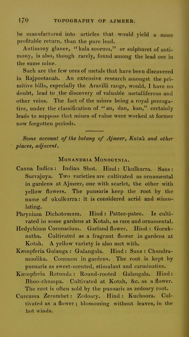 be injinufactured into articles that would yield a more profitable return, than the pure lead. Antimony glanee, kala soormu,” or sulphuret of anti- mony, is also, though rarely, found among the lead ore in the same mine. Such are the few ores of metals that have been discovered in Rajpootanah. An extensive research amongst the pri- mitive hills, especially the Aravilli range, would, I have no doubt, lead to the discovery of valuable metalliferous and other veins. The fact of the mines being a royal preroga- tive, under the classification of “ an, dan, kan,’’ certainly leads to suppose that mines of value were worked at former now forgotten periods. Some account of the botany of Ajmeer^ Kotah and other places, adjacent. Monandria Monogynia. Canna Indica : Indian Shot. Hind ; Ukulkurra. Sans : Survajuya. Two varieties are cultivated as ornamental in gardens at Ajmeer, one with scarlet, the other with yellow flowers. The punsaris keep the root by the name of ukulkurra: it is considered acrid and stimu- lating. Phrynium Dichotomum. Hind : Pattee-patee. Is culti- vated in some gardens at Kotah, as rare and ornamental. Hedychium Coronarium. Garland flower. Hind : Goruk- natha. Cultivated as a fragrant flower In gardens at Kotah. A yellow variety is also met with. Kaempferia Galanga : Galangala. Hind : Sans : Chundra- moolika. Common in gardens. The root is kept by punsaris as sweet-scented, stimulant and carminative. Kaempferia Rotunda: Round-rooted Galangala. Hind: Bhoo-chumpa. Cultivated at Kotah, &c. as a flower. The root is often sold by the punsaris as zedoary root. Curcuma Zerumbet: Zedoary. Hind: Kuchoora. Cul- tivated as a flower; blossoming without leaves, in the hot winds.