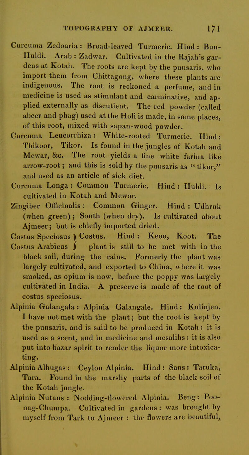 Curcuma Zedoaria: Broad-leaved Turmeric. Hind: Buu- Huldi. Arab : Zadwar. Cultivated in the Rajah’s gar- dens at ICotah. The roots are kept by the punsaris, who import them from Chittagong, where these plants are indigenous. T. he root is reckoned a perfume, and in medicine is used as stimulant and carminative, and ap- plied externally as discutient. The red powder (called aheer and phag) used at the Holi is made, in some places, of this root, mixed with sapan-wood powder. Curcuma Leucorrhiza: White-rooted Turmeric. Hind: Thikoor, Tikor. Is found in the jungles of Kotah and Mewar, &c. The root yields a fine white farina like arrow-root; and this is sold by the punsaris as “ tikor,” and used as an article of sick diet. Curcuma Longa: Common Turmeric. Hind : Huldi. Is cultivated in Kotah and Mewar. Zingiber Officinalis : Common Ginger. Hind : Udhruk (when green); South (when dry). Is cultivated about Ajmeer; but is chiefly imported dried. Costus Speciosus ) Costus. Hind : Keoo, Koot. The Costus Arabicus J plant is still to be met with in the black soil, during the rains. Formerly the plant was largely cultivated, and exported to China, where it was smoked, as opium is now, before the poppy was largely cultivated in India. A preserve is made of the root of costus speciosus. Alpinia Galangala: Alpinia Galangale. Hind: Kulinjen. I have not met with the plant; but the root is kept by the punsaris, and is said to be produced in Kotah: it is used as a scent, and in medicine and mesalihs: it is also put into bazar spirit to render the liquor more intoxica- ting. Alpinia Alhugas : Ceylon Alpinia. Hind : Sans : Taruka, Tara. Found in the marshy parts of the black soil of the Kotah jungle. Alpinia Nutans : Nodding-flowered Alpinia. Beng: Poo- nag-Chumpa. Cultivated in gardens : was brought by myself from Tark to Ajmeer : the flowers are beautiful.