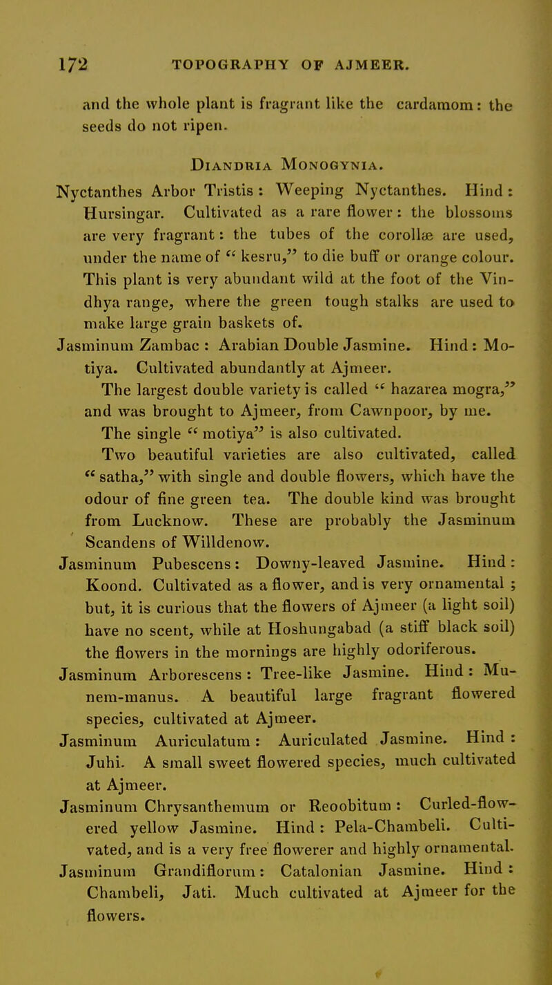 and the whole plant is fragrant like the cardamom: the seeds do not ripen. Diandria Monogynia. Nyctanthes Arbor Tristis : Weeping Nyctanthes. Hind: Hursingar. Cultivated as a rare flower: the blossoms are very fragrant: the tubes of the coroll® are used, under the name of ‘‘ kesru,” to die buff or orange colour. This plant is very abundant wild at the foot of the Vin- dhya range, where the green tough stalks are used to make large grain baskets of. Jasminum Zambac : Arabian Double Jasmine. Hind : Mo- tiya. Cultivated abundantly at Ajmeer. The largest double variety is called hazarea mogra,^’ and was brought to Ajmeer, from Cawnpoor, by me. The single “ motiya” is also cultivated. Two beautiful varieties are also cultivated, called satha,^’ with single and double flowers, which have the odour of fine green tea. The double kind was brought from Lucknow. These are probably the Jasminum Scandens of Willdenow. Jasminum Pubescens: Downy-leaved Jasmine. Hind: Koond. Cultivated as a flower, and is very ornamental ; but, it is curious that the flowers of Ajmeer (a light soil) have no scent, while at Hoshungabad (a stiff black soil) the flowers in the mornings are highly odoriferous. Jasminum Arborescens : Tree-like Jasmine. Hind : Mu- nem-manus. A beautiful large fragrant flowered species, cultivated at Ajmeer. Jasminum Auriculatum: Auriculated Jasmine. Hind: Juhi. A small sweet flowered species, much cultivated at Ajmeer. Jasminum Chrysanthemum or Reoobitum : Curled-flow« ered yellow Jasmine. Hind : Pela-Chambeli. Culti- vated, and is a very free flowerer and highly ornamental. Jasminum Grandiflorum: Catalonian Jasmine. Hind: Chambeli, Jati. Much cultivated at Ajmeer for the flowers.