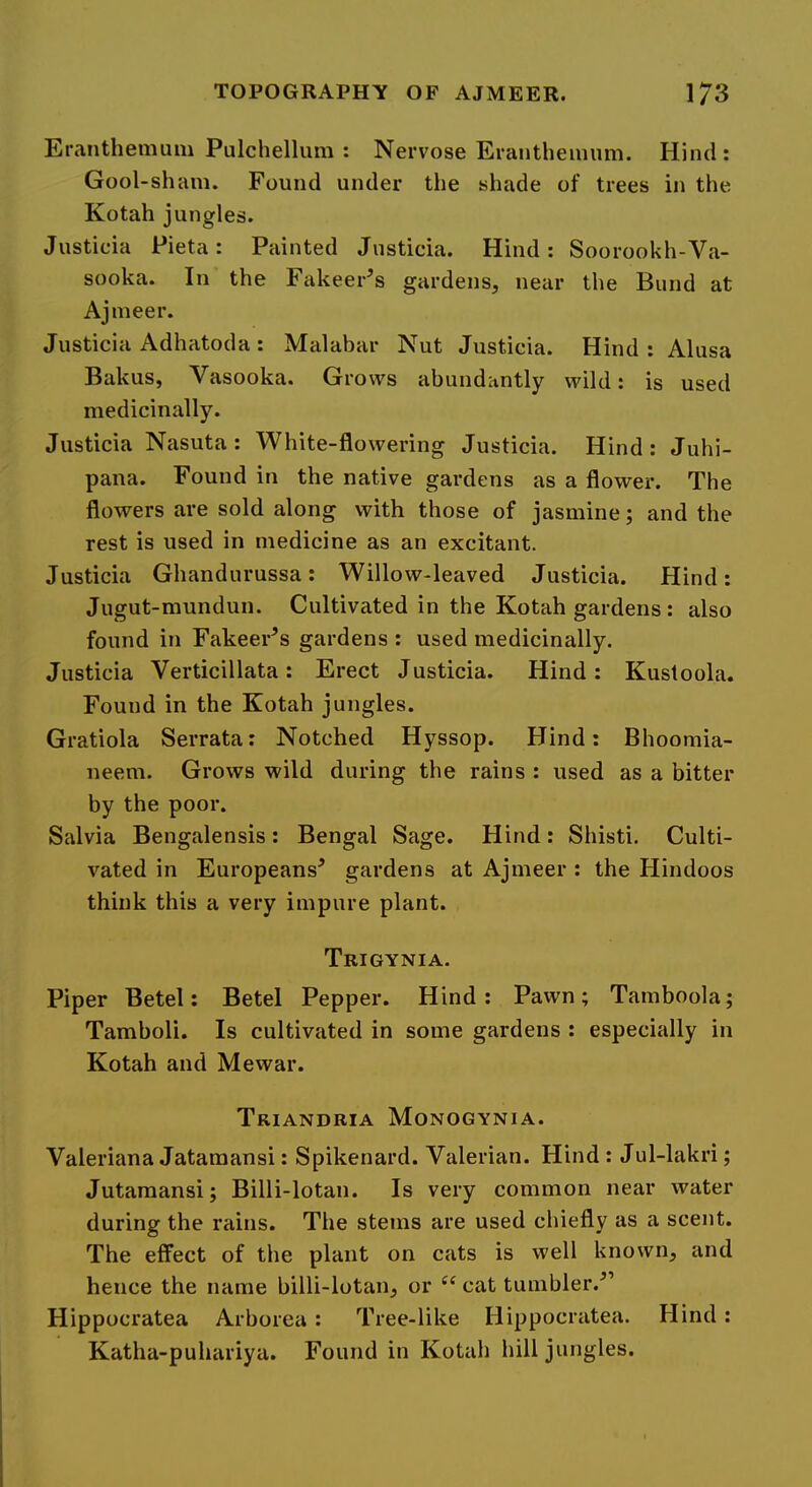 Eranthemum Pulchellum : Nervose Erantheuiiim. Hind : Gool-shani. Found under the shade of trees in the Kotah jungles. Justicia Pieta: Painted Jnsticia. Hind: Soorookh-Va- sooka. In the Fakeer’s gardens, near the Bund at Ajmeer. Justicia Adhatoda: Malabar Nut Justicia. Hind : Alusa Bakus, Vasooka. Grows abundantly wild: is used medicinally. Justicia Nasuta: White-flowering Justicia. Hind: Juhi- pana. Found in the native gardens as a flower. The flowers are sold along with those of jasmine; and the rest is used in medicine as an excitant. Justicia Ghandurussa: Willow-leaved Justicia. Hind: Jugut-mundun. Cultivated in the Kotah gardens : also found in Fakeer^s gardens : used medicinally. Justicia Verticillata: Erect Justicia. Hind: Kustoola. Found in the Kotah jungles. Gratiola Serrata: Notched Hyssop. Hind: Bhoomia- neem. Grows wild during the rains : used as a bitter by the poor. Salvia Bengalensis: Bengal Sage. Hind: Shisti. Culti- vated in Europeans^ gardens at Ajmeer : the Hindoos think this a very impure plant. Trigynia. Piper Betel: Betel Pepper. Hind: Pawn; Tamboola; Tamboli. Is cultivated in some gardens : especially in Kotah and Mewar. Triandria Monogynia. Valeriana Jatamansi: Spikenard. Valerian. Hind : Jul-lakri; Jutaraansi; Billi-lotan. Is very common near water during the rains. The stems are used chiefly as a scent. The effect of the plant on cats is well known, and hence the name billi-lotan, or “ cat tumbler.^’ Hippocratea Arborea: Tree-like Hippocratea. Hind: Katha-puhariya. Found in Kotah hill jungles.