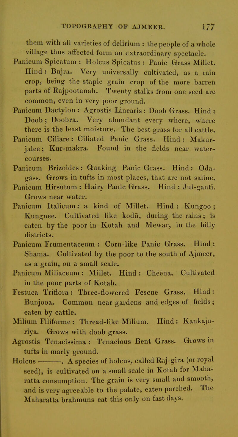 them with all varieties of delirium : the people of a whole village thus affected form an extraordinary spectacle. Panicum Spicatum : Holcus Spicatus : Panic Grass Millet. Hind : Bujra. Very universally cultivated, as a rain crop, being the staple grain crop of the more barren parts of Rajpootanah. Twenty stalks from one seed are common, even in very poor ground. Panicum Dactylon : Agrostis Linearis ; Doob Grass. Hind ; Doob; Doobra. Very abundant every where, where there is the least moisture. The best grass for all cattle. Panicum Ciliare: Ciliated Panic Grass. Hind: Makur- jalee; Kur-makra. Found in the fields near water- courses. Panicum Brizoides: Quaking Panic Grass. Hind: Oda- gass. Grows in tufts in most places, that are not saline. Panicum Hirsutum : Hairy Panic Grass. Hind : Jul-ganti. Grows near water. Panicum Italicum: a kind of Millet. Hind : Kungoo; Kungnee. Cultivated like kodu, during the rains; is eaten by the poor in Kotah and Mewar, in the hilly districts. Panicum Frumentaceum : Corn-like Panic Grass. Hind ; Shama. Cultivated by the poor to the south of Ajmeer, as a grain, on a small scale. Panicum Miliaceum: Millet. Hind: Cheena. Cultivated in the poor parts of Kotah. Festuca Triflora: Three-flowered Fescue Grass. Hind: Bunjooa. Common near gardens and edges of fields; eaten by cattle. Milium Filiforme : Thread-like Milium. Hind : Kankaju- riya. Grows with doob grass. Agrostis Tenacissima : Tenacious Beni Grass. Grows in tufts in marly ground. Holcus . A species of holcus, called Raj-gira (or royal seed), is cultivated on a small scale in Kotah for Maha- ratta consumption. The grain is very small and smooth, and is very agreeable to the palate, eaten parched. The Maharatta brahmuns eat this only on fast days.