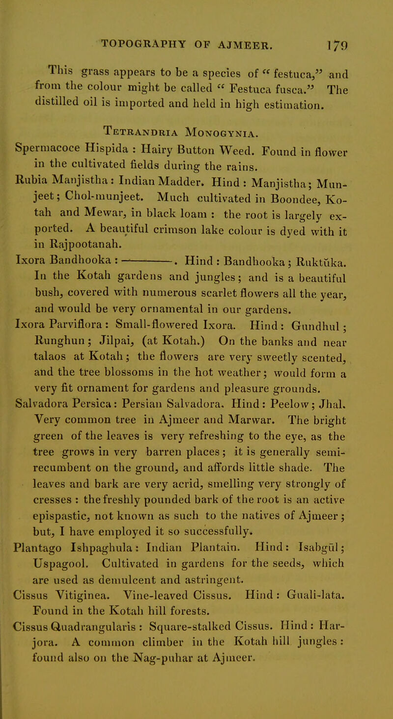 This grass appears to be a species of “ festuca,” and from the colour might be called Festuca fusca.” The distilled oil is imported and held in high estimation. Tetrandria Monogynia. Speimacoce Hispida : Hairy Button W^eed. Found in flower in the cultivated fields during the rains. Rubia Manjistha: Indian Madder. Hind: Manjistha; Mun- jeet; Chol-munjeet. Much cultivated in Boondee, Ko- tah and Mewar, in black loam : the root is largely ex- ported. A beautiful crimson lake colour is dyed with it in Rajpootanah. Ixora Bandhooka : . Hind : Bandhooka ; Ruktuka. In the Kotah gardens and jungles; and is a beautiful bush, covered with numerous scarlet flowers all the year, and would be very ornamental in our gardens. Ixora Parviflora : Small-flowered Ixora. Hind : Gundhul; Runghun ; Jilpai, (at Kotah.) On the banks and near talaos at Kotah; the flowers are very sweetly scented, and the ttee blossoms in the hot weather; would form a very fit ornament for gardens and pleasure grounds. Salvadora Persica: Persian Salvadora. Hind : Peelo w; Jhal. Very common tree in Ajraeer and Marwar. The bright green of the leaves is very refreshing to the eye, as the tree grows in very barren places; it is generally semi- recumbent on the ground, and affords little shade. The leaves and bark are very acrid, smelling very strongly of cresses : the freshly pounded bark of the root is an active epispastic, not known as such to the natives of Ajmeer; but, I have employed it so successfully. Plantago Ishpaghula : Indian Plantain. Hind : Isabgul; Uspagool. Cultivated in gardens for the seeds, which are used as demulcent and astringent. Cissus Vitiginea. Vine-leaved Cissus. Hind : Guali-Iata. Found in the Kotah hill forests. Cissus Quadrangularis : Square-stalked Cissus. Hind : Har- jora. A common climber in the Kotah hill jungles : found also on the Nag-puhar at Ajmeer.