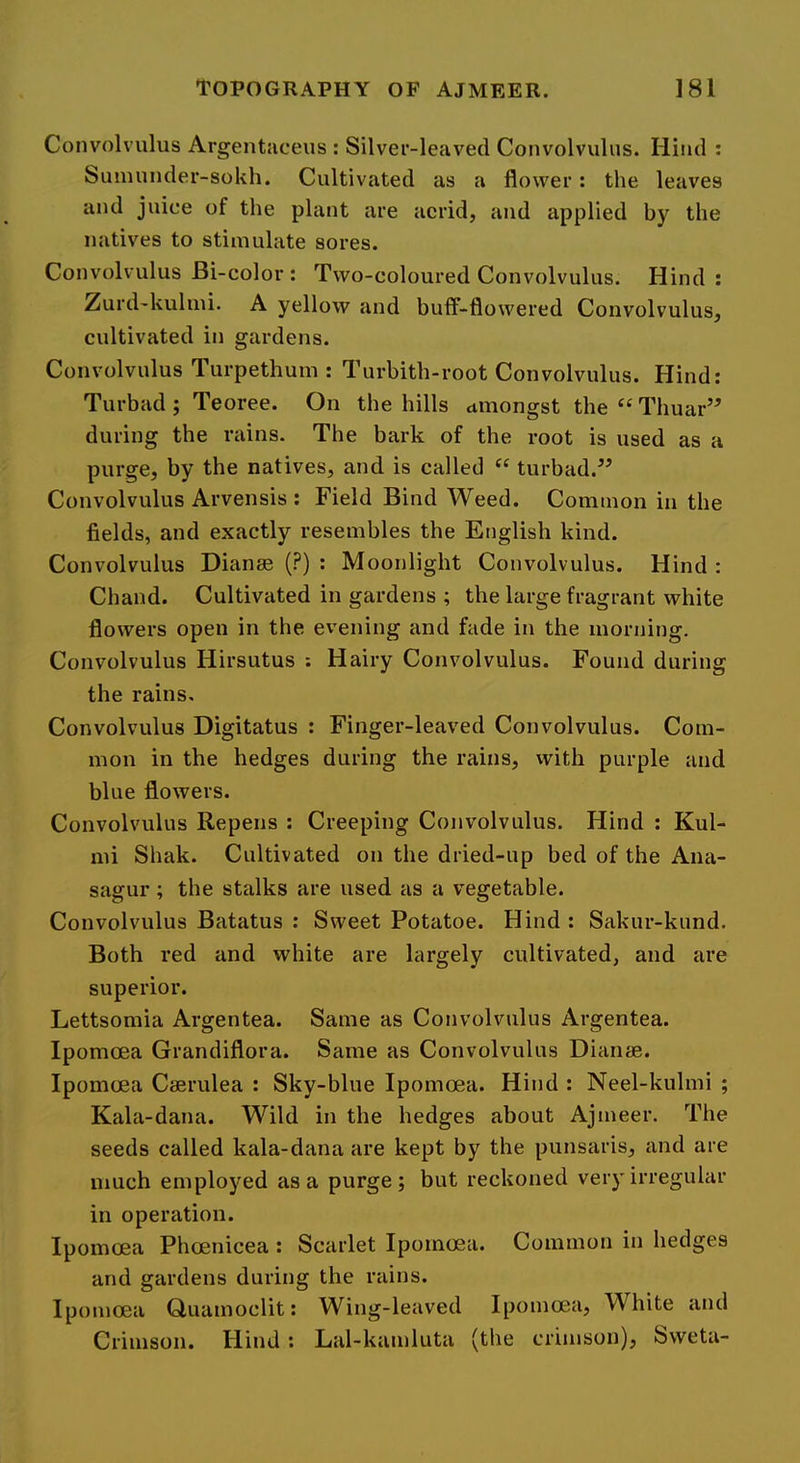 Convolvulus Argentaceus : Silver-leaved Convolvulus. Hind : Sumunder-sokh. Cultivated as a flower: the leaves and juice of the plant are acrid, and applied by the natives to stimulate sores. Convolvulus Bi-color : Two-coloured Convolvulus. Hind: Zurd-kulmi. A yellow and buff-flowered Convolvulus, cultivated in gardens. Convolvulus Turpethum : Turbith-root Convolvulus. Hind: Turbad ; Teoree. On the hills ttmongst the “ Thuar” during the rains. The bark of the root is used as a purge, by the natives, and is called turbad.” Convolvulus Arvensis : Field Bind Weed. Common in the fields, and exactly resembles the English kind. Convolvulus Dianae (?) : Moonlight Convolvulus. Hind : Chand. Cultivated in gardens ; the large fragrant white flowers open in the evening and fade in the morning. Convolvulus Hirsutus ; Hairy Convolvulus. Found during the rains. Convolvulus Digitatus : Finger-leaved Convolvulus. Com- mon in the hedges during the rains, with purple and blue flowers. Convolvulus Repens ; Creeping Convolvulus. Hind : Kul- mi Shak. Cultivated on the dried-up bed of the Ana- sagur; the stalks are used as a vegetable. Convolvulus Batatus : Sweet Potatoe. Hind : Sakur-kund. Both red and white are largely cultivated, and are superior. Lettsomia Argentea. Same as Convolvulus Argentea. Ipomoea Grandiflora. Same as Convolvulus Dianae. Ipomoea Caerulea : Sky-blue Ipomoea. Hind : Neel-kuhni ; Kala-dana. Wild in the hedges about Ajmeer. The seeds called kala-dana are kept by the punsaris, and are much employed as a purge; but reckoned very irregular in operation. Ipomoea Phoenicea : Scarlet Ipomoea. Common in hedges and gardens during the rains. Ipomoea Guamoclit: Wing-leaved Ipomoea, White and Crimson. Hind: Lal-kamluta (the crimson), Sweta-