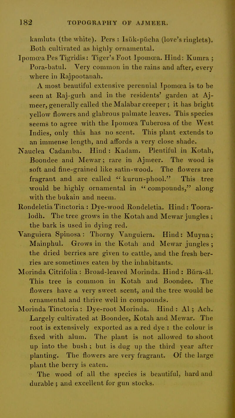 kaniluta (the white). Pers : Isuk-pucha (love’s ringlets). Both cultivated as higlily onuimental. Iponicra Pes Tigridis: Tiger’s Foot Ipomoca. Hind: Kumra ; Pora-batul. Very common in the rains and after, every where in Rajpootanah. A most beautiful extensive perennial Ipomoea is to be seen at Raj-gurh and in the residents’ garden at Aj- meer, generally called the Malabar creeper ; it has bright yellow flowers and glabrous palmate leaves. This species seems to agree with the Ipomoea Tuberosa of the West Indies, only this has no scent. This plant extends to an immense length, and affords a very close shade. Nauclea Cadamba. Hind : Kadam. Plentiful in Kotah, Boondee and Mewar; rare in Ajmeer. The wood is soft and fine-grained like satin-wood. The flowers are fragrant and are called kurun-phool.” This tree would be highly ornamental in “ compounds,” along with the bukain and neem. RondeletiaTinctoria : Dye -wood Rondeletia. Hind : Toora- lodh. The tree grows in the Kotah and Mewar jungles ; the bark is used in dying red. Vanguiera Spinosa: Thorny Vanguiera. Hind: Muyna; Mainphul. Grows in the Kotah and Mewar jungles ; the dried berries are given to cattle, and the fresh ber- ries are sometimes eaten by the inhabitants. Morinda Citrifolia: Broad-leaved Morinda. Hind: Bura-al. This tree is common in Kotah and Boondee. The flowers have a very sweet scent, and the tree would be ornamental and thrive well in compounds. Morinda Tinctoria ; Dye-root Morinda. Hind : A1 ; Ach. Largely cultivated at Boondee, Kotah and Mewar. The root is extensively exported as a red dye : the colour is fixed with alum. The plant is not allowed to shoot up into the bush ; but is dug up the third year after planting. The flowers are very fragrant. Of the large plant the berry is eaten. The wood of all the species is beautiful, hard and durable ; and excellent for gun stocks.