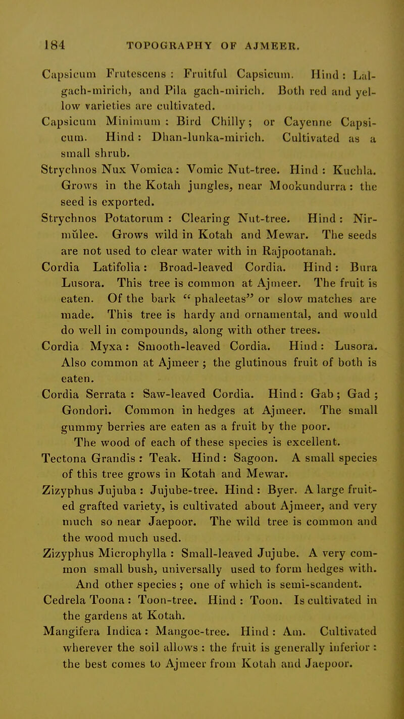 Capsicum Frutescens : Fruitful Capsicum. liiiul: Lal- gach-miricli, and Pila gach-miricli. Both red and yel- low varieties are cultivated. Capsicum Minimum; Bird Chilly; or Cayenne Capsi- cum. Hind ; Dhan-lunka-rnirich. Cultivated as a small shrub. Strychnos Nux Vomica : Vomic Nut-tree. Hind: Kuchla. Grows in the Kotah jungles, near Mookundurra: the seed is exported. Strychnos Potatorum : Clearing Nut-tree. Hind: Nir- mulee. Grows wild in Kotah and Mewar. The seeds are not used to clear water with in Rajpootanah. Cordia Latifolia: Broad-leaved Cordia. Hind: Bura Lusora. This tree is common at Ajmeer. The fruit is eaten. Of the bark phaleetas” or slovv matches are made. This tree is hardy and ornamental, and would do well in compounds, along with other trees. Cordia Myxa: Smooth-leaved Cordia. Hind: Lusora. Also common at Ajmeer ; the glutinous fruit of both is eaten. Cordia Serrata : Saw-leaved Cordia. Hind : Gab ; Gad ; Gondori. Common in hedges at Ajmeer. The small gummy berries are eaten as a fruit by the poor. The wood of each of these species is excellent. Tectona Grandis ; Teak. Hind : Sagoon. A small species of this tree grows in Kotah and Mewar. Zizyphus Jujuba : Jujube-tree. Hind: Byer. A large fruit- ed grafted variety, is cultivated about Ajmeer, and very nmch so near Jaepoor. The wild tree is common and the wood much used. Zizyphus Microphylla : Small-leaved Jujube. A very com- mon small bush, universally used to form hedges with. And other species ; one of which is semi-scandent. Cedrela Toona : Toon-tree. Hind : Toon. Is cultivated in the gardens at Kotah. Mangifera Indica: Mangoe-tree. Hind : Am. Cultivated wherever the soil allows : the fruit is generally inferior : the best comes to Ajmeer from Kotah and Jaepoor.