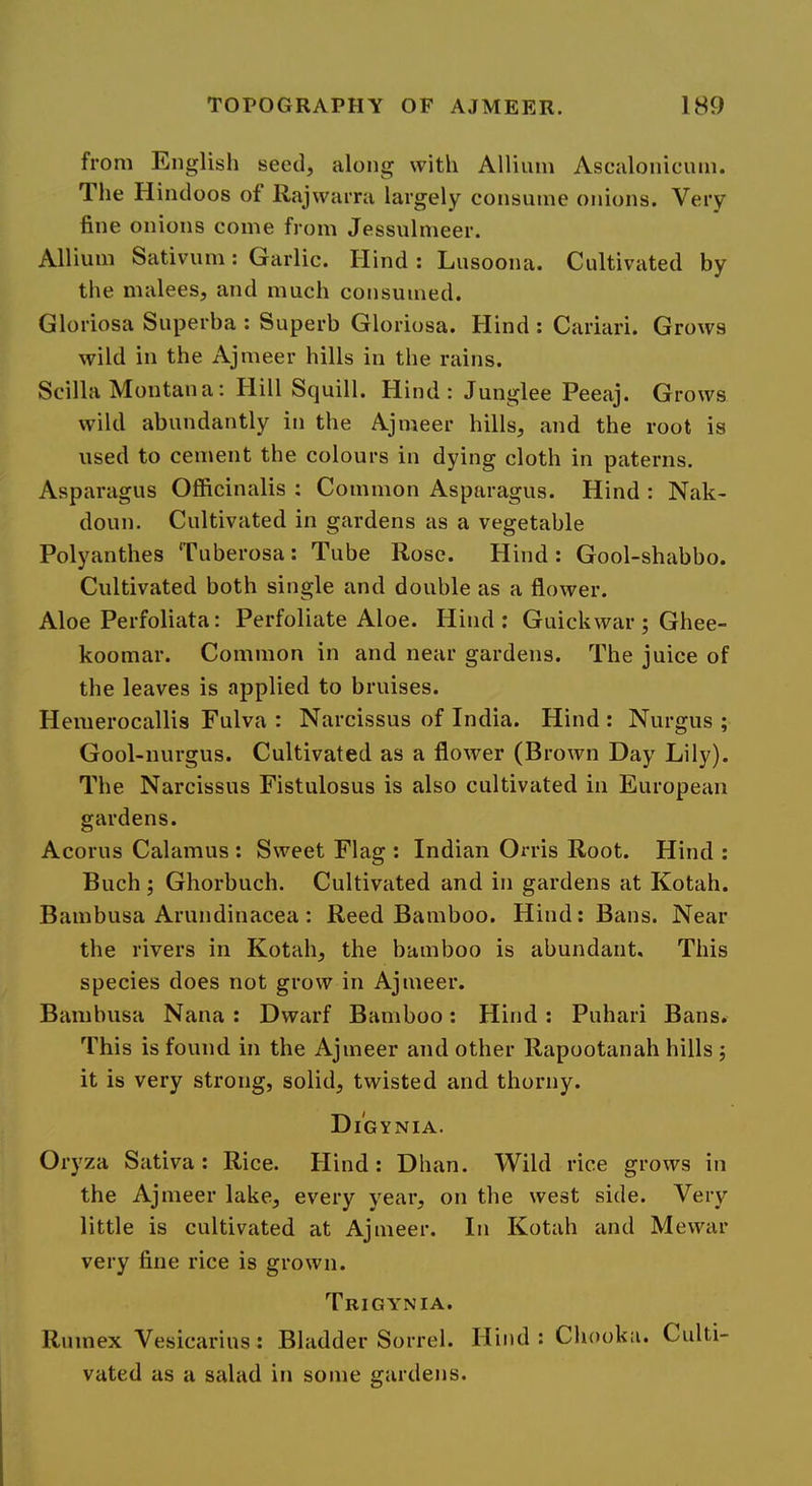 from English seed, along with Allium Ascalonicum. The Hindoos of Rajwarra largely consume onions. Very fine onions come from Jessulmeer. Allium Sativum: Garlic. Hind : Lusoona. Cultivated by the malees, and much consumed. Gloriosa Superba : Superb Gloriosa. Hind : Cariari. Grows wild in the Ajmeer hills in the rains. Scilla Montana: Hill Squill. Hind: Junglee Peeaj. Grows wild abundantly in the Ajmeer hills, and the root is used to cement the colours in dying cloth in paterns. Asparagus Officinalis ; Common Asparagus. Hind : Nak- doun. Cultivated in gardens as a vegetable Polyanthes Tuberosa : Tube Rose. Hind : Gool-shabbo. Cultivated both single and double as a flower. Aloe Perfoliata: Perfoliate Aloe. Hind; Guickwar ; Ghee- koomar. Common in and near gardens. The juice of the leaves is applied to bruises. Hemerocallis Fulva : Narcissus of India. Hind : Nurgus ; Gool-nurgus. Cultivated as a flower (Brown Day Lily). The Narcissus Fistulosus is also cultivated in European gardens. Acorns Calamus ; Sweet Flag ; Indian Orris Root. Hind : Buch; Ghorbuch. Cultivated and in gardens at Kotah. Bambusa Arundinacea : Reed Bamboo. Hind: Bans. Near the rivers in Kotah, the bamboo is abundant. This species does not grow in Ajmeer. Bamhusa Nana : Dwarf Bamboo; Hind ; Puhari Bans. This is found in the Ajmeer and other Rapootanah hills ; it is very strong, solid, twisted and thorny. Di'gynia. Oryza Sativa: Rice. Hind: Dhan. Wild rice grows in the Ajmeer lake, every year, on the west side. Very little is cultivated at Ajmeer. In Kotah and Mewar very fine rice is grown. Trigynia. Rumex Vesicarius: Bladder Sorrel. Hind : Chooka. Culti- vated as a salad in some gardens.