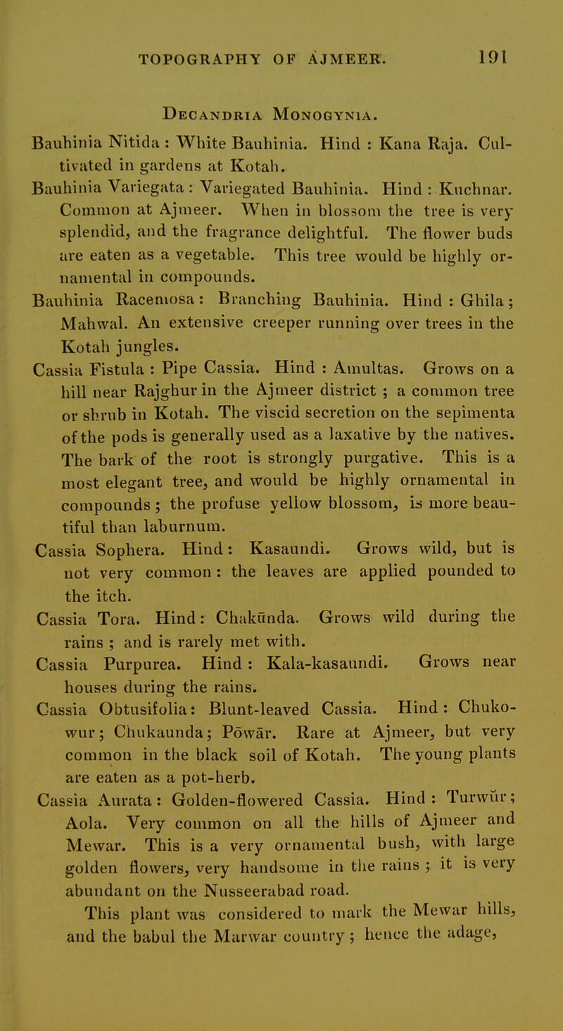 Decandria Monogynia. Bauhinia Nitida : White Bauhinia. Hind : Kana Raja. Cul- tivated in gardens at Kotah. Bauhinia Variegata : Variegated Bauhinia. Hind : Kuchnar. Common at Ajmeer. When in blossom the tree is very splendid, and the fragrance delightful. The flower buds are eaten as a vegetable. This tree would be highly or- namental in compounds. Bauhinia Racemosa: Branching Bauhinia. HindtGhila; Mahwal. An extensive creeper running over trees in the Kotah jungles. Cassia Fistula : Pipe Cassia. Hind : Amultas. Grows on a hill near Rajghur in the Ajmeer district ; a common tree or shrub in Kotah. The viscid secretion on the sepimenta of the pods is generally used as a laxative by the natives. The bark of the root is strongly purgative. This is a most elegant tree, and would be highly ornamental in compounds ; the profuse yellow blossom, is more beau- tiful than laburnum. Cassia Sophera. Hind: Kasaundi. Grows wild, but is not very common : the leaves are applied pounded to the itch. Cassia Tora. Hind: Chakunda. Grows wild during the rains ; and is rarely met with. Cassia Purpurea. Hind : Kala-kasaundi. Grows near houses during the rains. Cassia Obtusifolia: Blunt-leaved Cassia. Hind: Chuko- wur; Chukaunda; Powar. Rare at Ajmeer, but very common in the black soil of Kotah. The young plants are eaten as a pot-herb. Cassia Aurata: Golden-flowered Cassia. Hind : Turwur; Aola. Very common on all the hills of Ajmeer and Mewar. This is a very ornamental bush, with large golden flowers, very handsome in tlie rains j it is very abundant on the Nusseerabad road. This plant was considered to mark the Mewar hills, and the babul the Marwar country ; hence the adage.