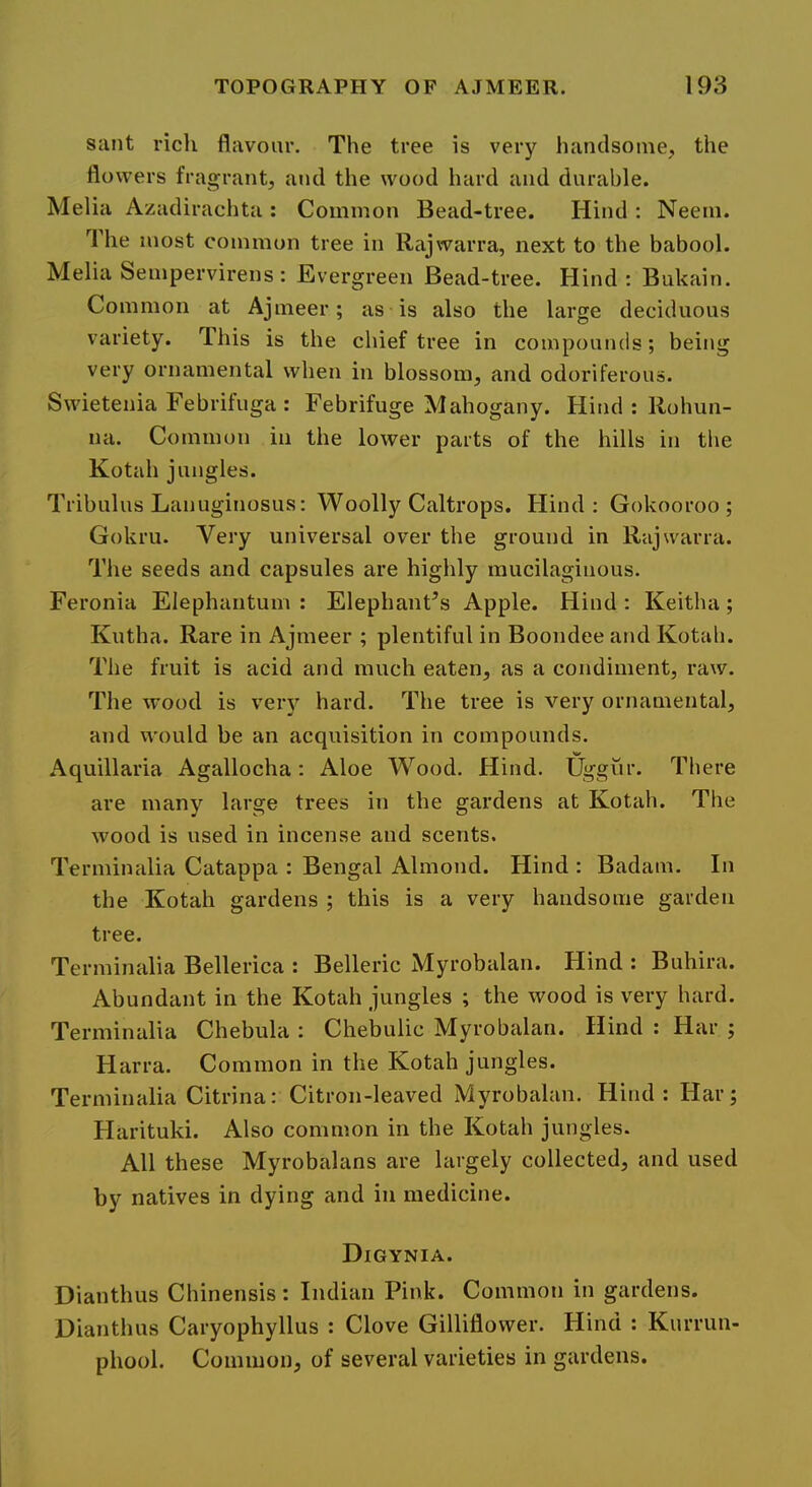 sant rich flavour. The tree is very handsome, the flowers fragrant, and the wood hard and durable. Melia Azadirachta : Common Bead-tree. Hind : Neeni. The most common tree in Rajwarra, next to the babool. Melia Sempervirens: Evergreen Bead-tree. Hind: Bukain. Common at Ajineer; as is also the large deciduous variety. Ihis is the cliief tree in compounds; being very ornamental when in blossom, and odoriferous. Swietenia Febrifuga : Febrifuge Mahogany. Hind : Robun- na. Common in the lower parts of the hills in the Kotah jungles. Tribulus Lanuginosus: Woolly Caltrops. Hind: Gokooroo ; Gokru. Very universal over the ground in Rajwarra. The seeds and capsules are highly mucilaginous. Feronia Elephantum : Elephant’s Apple. Hind : Keitha; Kutha. Rare in Ajmeer ; plentiful in Boondee and Kotab. The fruit is acid and much eaten, as a condiment, raw. The wood is very hard. The tree is very ornamental, and would be an acquisition in compounds. Aquillaria Agallocha: Aloe Wood. Hind. Uggiir. There are many large trees in the gardens at Kotah. The wood is used in incense and scents. Terminalia Catappa : Bengal Almond. Hind : Badam. In the Kotah gardens ; this is a very handsome garden tree. Terminalia Bellerica : Belleric Myrobalan. Hind : Buhira. Abundant in the Kotah jungles ; the wood is very bard. Terminalia Chebula : Chebulic Myrobalan. Hind : Har ; Harra. Common in the Kotah jungles. Terminalia Citrina: Citron-leaved Myrobalan. Hind: Har; Harituki. Also common in the Kotah jungles. All these Myrobalans are largely collected, and used by natives in dying and in medicine. Digynia. Dianthus Cbinensis : Indian Pink. Common in gardens. Dianthus Caryophyllus : Clove Gilliflower. Hind : Kurrun- phool. Common, of several varieties in gardens.