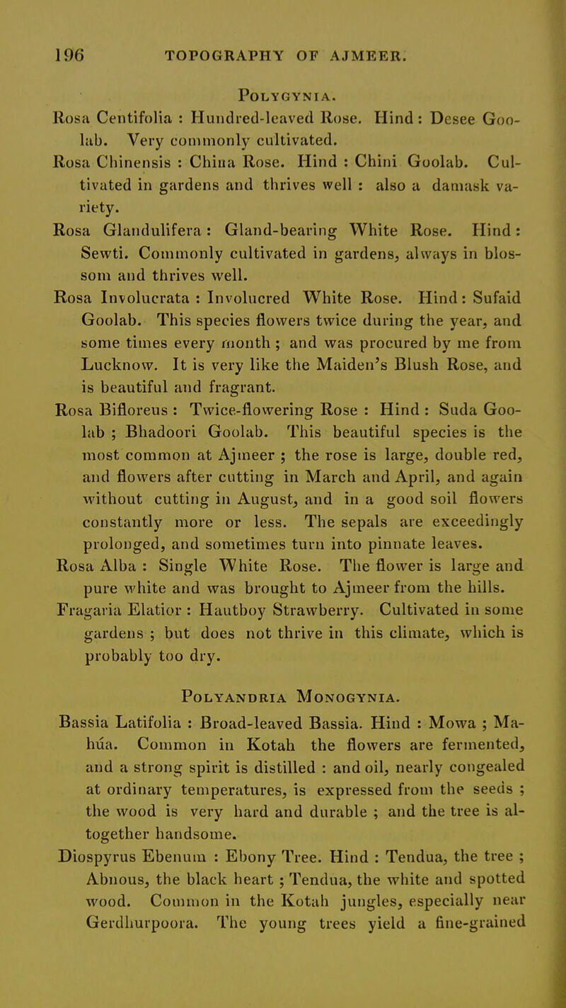 POLYGYNIA. Rosa Centifolia : Hundred-leaved Rose. Hind : Desee Goo- lab. Very commonly cultivated. Rosa Chinensis : China Rose. Hind : Chini Goolab. Cul- tivated in gardens and thrives well : also a damask va- riety. Rosa Glandulifera: Gland-bearing White Rose. Hind: Sewti. Commonly cultivated in gardens, always in blos- som and thrives well. Rosa Involucrata : Involucred White Rose. Hind: Sufaid Goolab. This species flowers twice during the year, and some times every month; and was procured by me from Lucknow. It is very like the Maiden’s Blush Rose, and is beautiful and fragrant. Rosa Bifloreus : Twice-flowering Rose : Hind : Suda Goo- lab ; Bhadoori Goolab. This beautiful species is the most common at Ajmeer ; the rose is large, double red, and flowers after cutting in March and April, and again without cutting in August, and in a good soil flowers constantly more or less. The sepals are exceedingly prolonged, and sometimes turn into pinnate leaves. Rosa Alba : Single White Rose. The flower is large and pure white and was brought to Ajmeer from the hills. Fragaria Elatior : Hautboy Strawberry. Cultivated in some gardens ; but does not thrive in this climate, which is probably too dry. POLYANDRIA MONOGYNIA. Bassia Latifolia : Broad-leaved Bassia. Hind : Mowa ; Ma- Inia. Common in Kotah the flowers are fermented, and a strong spirit is distilled : and oil, nearly congealed at ordinary temperatures, is expressed from the seeds ; the wood is very hard and durable ; and the tree is al- together handsome. Diospyrus Ebenum : Ebony Tree. Hind : Tendua, the tree ; Abnous, the black heart ; Tendua, the white and spotted wood. Common in the Kotah jungles, especially near Gerdhurpoora. The young trees yield a fine-grained