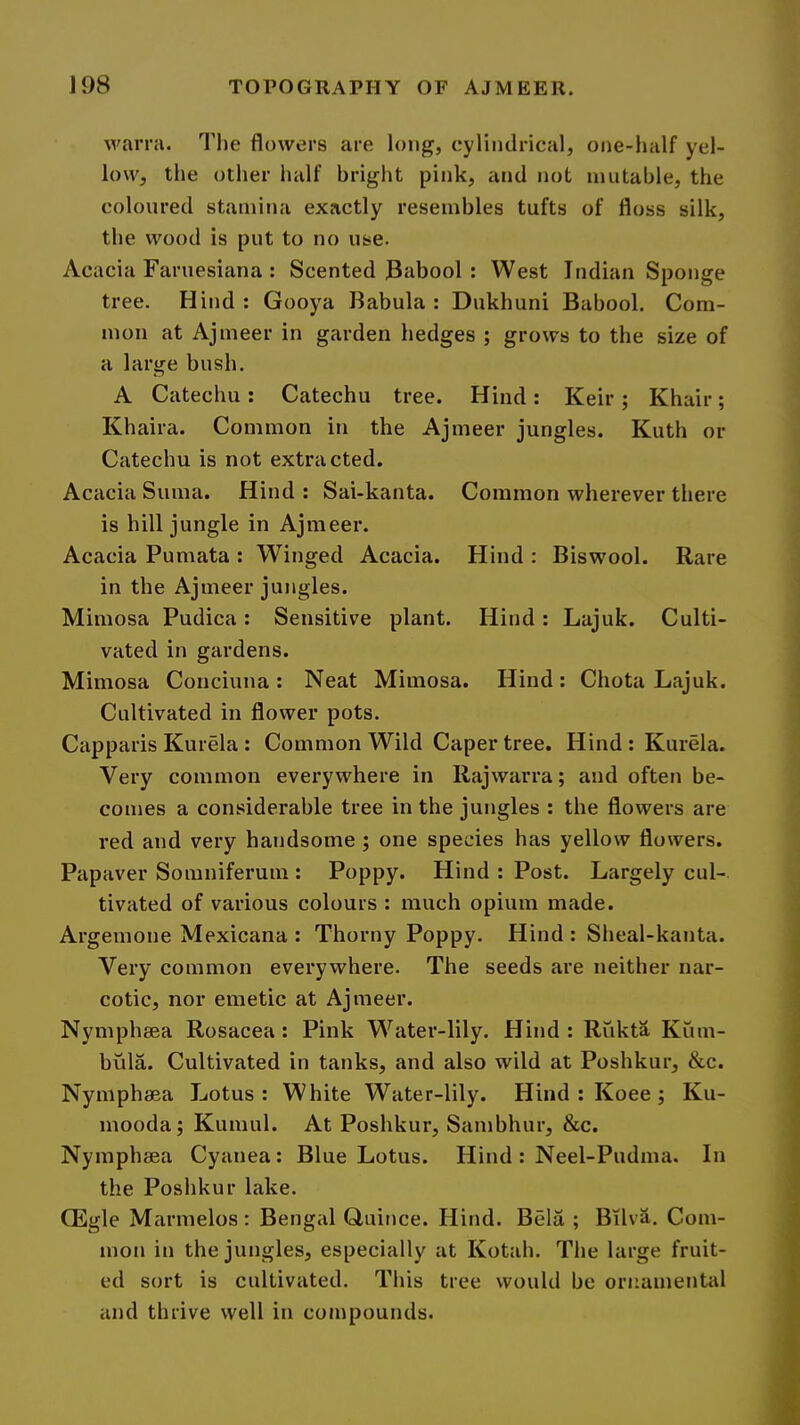 warra. The flowers are long, cyliiidrical, one-luilf yel- low, the other half bright pink, and not mutable, the coloured stamina exactly resembles tufts of floss silk, the wood is put to no use. Acacia Faruesiana : Scented Babool : West Indian Sponge tree. Hind : Gooya Babula : Dukhuni Babool. Com- mon at Ajmeer in garden hedges ; grows to the size of a large bush. A Catechu: Catechu tree. Hind : Keir ; Khair ; Khaira. Common in the Ajmeer jungles. Kuth or Catechu is not extracted. Acacia Suma. Hind : Sai-kanta. Common wherever there is hill jungle in Ajmeer. Acacia Pumata : Winged Acacia. Hind ; Biswool. Rare in the Ajmeer jungles. Mimosa Pudica: Sensitive plant. Hind: Lajuk. Culti- vated in gardens. Mimosa Conciuna: Neat Mimosa. Hind: Chota Lajuk. Cultivated in flower pots. Capparis Kurela : Common Wild Caper tree. Hind : Kurela. Very common everywhere in Rajwarra; and often be- comes a considerable tree in the jungles : the flowers are red and very handsome ; one species has yellow flowers. Papaver Somniferum : Poppy. Hind : Post. Largely cul- tivated of various colours : much opium made. Argemone Mexicana : Thorny Poppy. Hind : Sheal-kanta. Very common everywhere. The seeds are neither nar- cotic, nor emetic at Ajmeer. Nymphsea Rosacea: Pink Water-lily. Hind : Rukta Kiim- bula. Cultivated in tanks, and also wild at Poshkur, &c. Nymphaea Lotus : White Water-lily. Hind : Koee ; Ku- mooda; Kumul. At Poshkur, Sambhur, &c. Nymphsea Cyanea; Blue Lotus. Hind: Neel-Pudma. In the Poshkur lake. CEgle Marmelos: Bengal Quince. Hind. Bela ; Bilva. Com- mon in the jungles, especially at Kotah. The large fruit- ed sort is cultivated. This tree would be ornamental and thrive well in compounds.