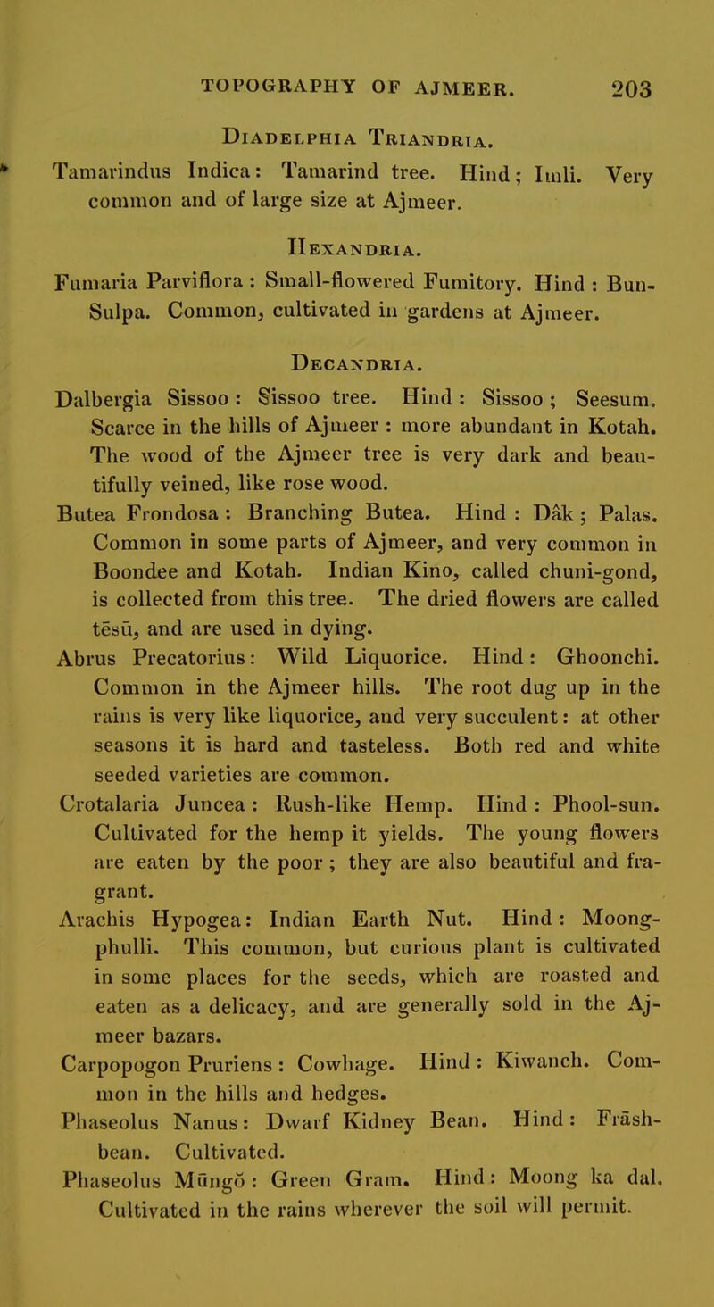 Diadelphia Triandria. Tamai'indus Indica: Tamarind tree. Hind; Iinli. Very common and of large size at Ajmeer. Hexandria. Fumaria Parviflora ; Small-flowered Fumitory. Hind : Bun- Sulpa. Common, cultivated in gardens at Ajmeer. Decandria. Dalbergia Sissoo: Sissoo tree. Hind: Sissoo; Seesum. Scarce in the hills of Ajmeer : more abundant in Kotah. The wood of the Ajmeer tree is very dark and beau- tifully veined, like rose wood. Butea Frondosa : Branching Butea. Hind : Dak; Palas. Common in some parts of Ajmeer, and very common in Boondee and Kotah. Indian Kino, called chuni-gond, is collected from this tree. The dried flowers are called tesu, and are used in dying. Abrus Precatorius: Wild Liquorice. Hind: Ghoonchi. Common in the Ajmeer hills. The root dug up in the rains is very like liquorice, and very succulent: at other seasons it is hard and tasteless. Both red and white seeded varieties are common. Crotalaria Juncea : Rush-like Hemp. Hind : Phool-sun, Cultivated for the hemp it yields. The young flowers are eaten by the poor ; they are also beautiful and fra- grant. Arachis Hypogea: Indian Earth Nut. Hind: Moong- phulli. This common, but curious plant is cultivated in some places for the seeds, which are roasted and eaten as a delicacy, and are generally sold in the Aj- meer bazars. Carpopogon Pruriens : Cowhage. Hind : Kiwanch. Com- mon in the hills and hedges. Phaseolus Nanus: Dwarf Kidney Bean. Hind: Frash- bean. Cultivated. Phaseolus Mungo: Green Gram. Hind: Moong ka dal. Cultivated in the rains wherever the soil will permit.