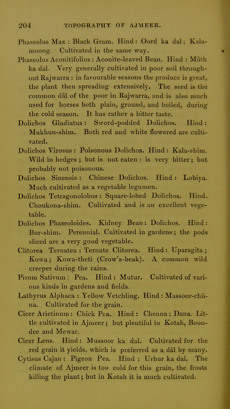 Phaseoliis Max : Black Gram. Hind : Oord ka dal; Kala- moong. Cultivated in the same way. Phaseolus Aconitifolius : Aconite-leaved Bean. Hind : Moth ka dal. Very generally cultivated in poor soil through- out Rajwarra : in favourable seasons the produce is great, the plant then spreading extensively. The seed is the common dM of the poor in Rajwarra, and is also much used for horses both plain, ground, and boiled, during the cold season. It has rather a bitter taste. Dolichos Gladiatus : Sword-podded Dolichos. Hind: Mukhun-shira. Both red and white flowered are culti- vated. Dolichos Virosus : Poisonous Dolichos. Hind : Kala-shim. Wild in hedges ; but is not eaten : is very bitter; but probably not poisonous. Dolichos Sinensis : Chinese Dolichos. Hind : Lobiya. Much cultivated as a vegetable legumen. Dolichos Tetragonolobus : Square-lobed Dolichos. Hind. Choukona-shim. Cultivated and is an excellent vege- table. Dolichos Phaseoloides. Kidney Bean: Dolichos, Hind: Bur-shim. Perennial. Cultivated in gardens; the pods sliced are a very good vegetable. Clitorea Ternatea : Ternate Clitorea. Hind : Uparagita ; Kowa; Kowa-theti (Crow’s-beak). A common wild creeper during the rains. Pisum Sativum : Pea. Hind : Mutur. Cultivated of vari- ous kinds in gardens and fields. Lathyrus Alphaca : Yellow Vetchling. Hind : Massoor-chu- na. Cultivated for the grain. Cicer Arietinum: Chick Pea. Hind: Chenna;Dana. Lit- tle cultivated in Ajmeer; but plentiful in Kotah, Boon- dee and Mewar. Cicer Lens. Hind: Mussoor ka dal. Cultivated for the red grain it yields, which is preferred as a dal by many. Cytisus Cajan : Pigeon Pea. Hind : Urhur ka dal. The climate of Ajmeer is too cold for this grain, the frosts killing the plant; but in Kotah it is much cultivated.