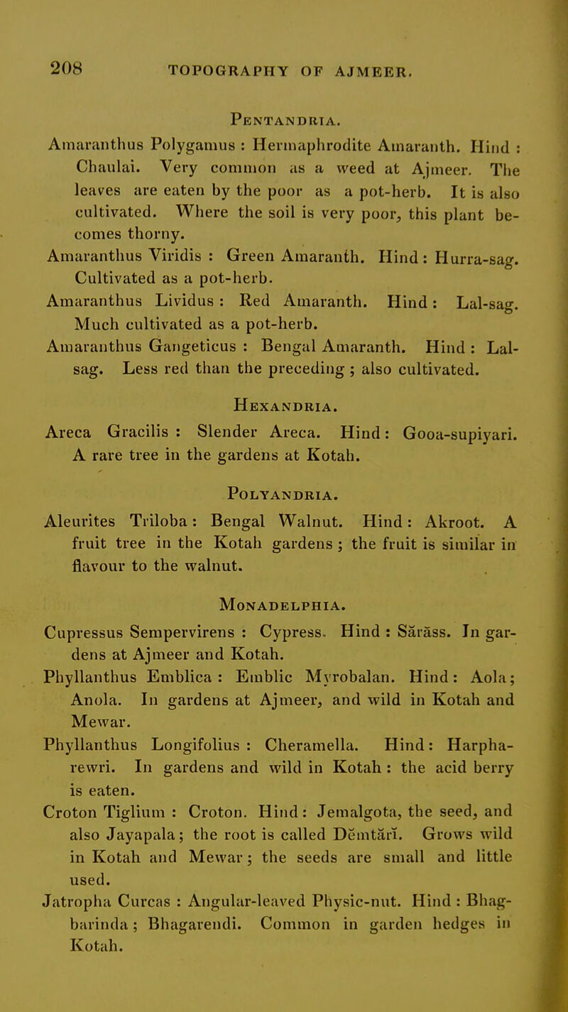 Pentandria. Amaranthus Polygamus : Hermaphrodite Amaranth. Hind : Chanlai. Very common as a weed at Ajmeer. Tlie leaves are eaten by the poor as a pot-herb. It is also cultivated. Where the soil is very poor, this plant be- comes thorny. Amaranthus Viridis : Green Amaranth. Hind : Hurra-sag. Cultivated as a pot-herb. Amaranthus Lividus : Red Amaranth. Hind: Lal-sag. Much cultivated as a pot-herb. Amaranthus Gangeticus : Bengal Amaranth. Hind : Lal- sag. Less red than the preceding; also cultivated. Hexandria. Areca Gracilis; Slender Areca. Hind: Gooa-supiyari. A rare tree in the gardens at Kotah. POLYANDRIA. Aleurites Triloba: Bengal Walnut. Hind: Akroot. A fruit tree in the Kotah gardens ; the fruit is similar in flavour to the walnut. Monadelphia. Cupressus Sempervirens : Cypress. Hind : Saiass. In gar- dens at Ajmeer and Kotah. Phyllanthus Emblica ; Emblic Myrobalan. Hind: Aola; Anola. In gardens at Ajmeer, and wild in Kotah and Mewar. Phyllanthus Longifolius : Cheramella. Hind: Harpha- rewri. In gardens and wild in Kotah : the acid berry is eaten. Croton Tiglium : Croton. Hind: Jemalgota, the seed, and also Jayapala; the root is called Demtari. Grows wild in Kotah and Mewar; the seeds are small and little used. Jatropha Curcas : Angular-leaved Physic-nut. Hind : Bhag- barinda; Bhagarendi. Common in garden hedges in Kotah.