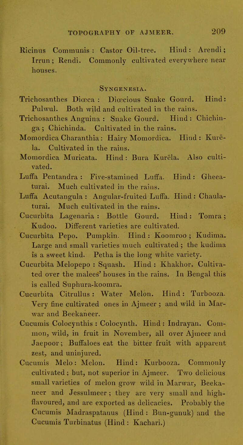 Riciniis Communis : Castor Oil-tree. Hind : Arencli; Irrun; Rendi. Commonly cultivated everywhere near houses. Syngenesia. Trichosanthes Dioeca : Dioecious Snake Gourd. Hind: Pulwul. Both wild and cultivated in tlie rains. Trichosanthes Anguina : Snake Gourd. Hind : Chichin- ga ; Chichinda. Cultivated in the rains. Momordica Charanthia : Hairy Momordica. Hitid : Kure- la. Cultivated in the rains. Momordica Muricata. Hind: Bura Kurela. Also culti- vated. Luffa Pentandra : Five-stamined Lulfa. Hind: Gheea- turai. Much cultivated in the rains. Luffa Acutangula : Angular-fruited Luffa. Hind : Chaula- turai. Much cultivated in the rains. Cucurbita Lagenaria : Bottle Gourd. Hind: Tomra; Kudoo. Different varieties are cultivated. Cucurbita Pepo. Pumpkin. Hind : Koomroo ; Kudima. Large and small varieties much cultivated; the kudima is a sweet kind. Petha is the long white variety. Cucurbita Melopepo : Squash. Hind : Khakhor. Cultiva- ted over the malees’ houses in the rains. In Bengal this is called Suphura-koomra. Cucurbita Citrullus : Water Melon. Hind: Turbooza. Very fine cultivated ones in Ajraeer ; and wild in Mar- war and Beekaneer. Cucumis Colocynthis : Colocynth. Hind : Indrayan. Com- mon, wild, in fruit in November, all over Ajmeer and Jaepoor; Buffaloes eat the bitter fruit with apparent zest, and uninjured. Cucumis Melo: Melon. Hind: Kurbooza. Commonly cultivated; but, not superior in Ajmeer. Two delicious small varieties of melon grow wild in Marwar, Beeka- neer and Jessulmeer; they are very small and high- flavoured, and are exported as delicacies. Probably the Cucumis Madraspatanus (Hind : Bun-gunuk) and the Cucumis Turbinatus (Hind : Kachari.)