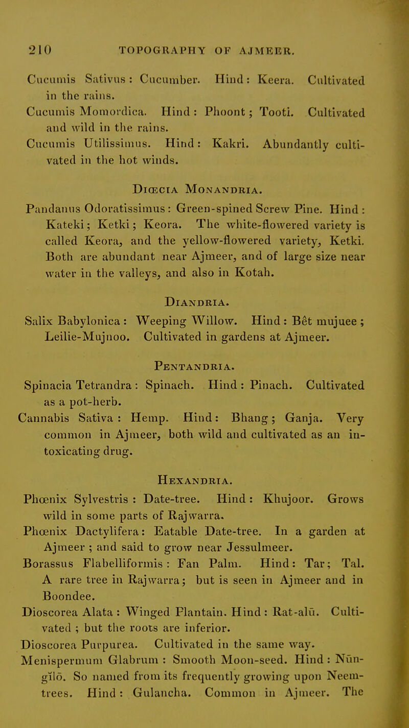 Cuciiinis Sativus : Cucumber. Hind: Keera. Cultivated in the rains. Cucuniis Momordica. Hind : Phoont; Tooti. Cultivated and wild in the rains. Cucumis Utilissiinus. Hind: Kakri. Abundantly culti- vated in the hot winds. Dicecia Monandria. Pandanus Odoratissinius : Green-spined Screw Pine. Hind: Kateki; Ketki; Keora. The white-flowered variety is called Keora, and the yellow-flowered variety, Ketki. Both are abundant near Ajmeer, and of large size near water in the valleys, and also in Kotah. Diandria. Salix Babylonica : Weeping Willow. Hind; Bet mujuee ; Leilie-Mujnoo. Cultivated in gardens at Ajmeer. Pentandria. Spinacia Tetrandra ; Spinach. Hind : Pinach. Cultivated as a pot-herb. Cannabis Sativa : Hemp. Hind: Bhang; Ganja. Very common in Ajmeer, both wild and cultivated as an in- toxicating drug. Hexandrta. Phoenix Sylvestris : Date-tree. Hind: Khujoor. Grows wild in some parts of Raj warra. Phoenix Dactylifera: Eatable Date-tree. In a garden at Ajmeer ; and said to grow near Jessulmeer. Borassus Flahelliformis: Fan Palm. Hind: Tar; Tal. A rare tree in Rajwarra; but is seen in Ajmeer and in Boondee. Dioscorea Alata : Winged Plantain. Hind : Rat-alii. Culti- vated ; but the roots are inferior. Dioscorea Purpurea. Cultivated in the same way. Menispermum Glahrum : Smooth Moon-seed. Hind : Niin- gilo. So named from its frequently growing upon Neein- trees. Hind : Gulancha. Common in Ajmeer. The