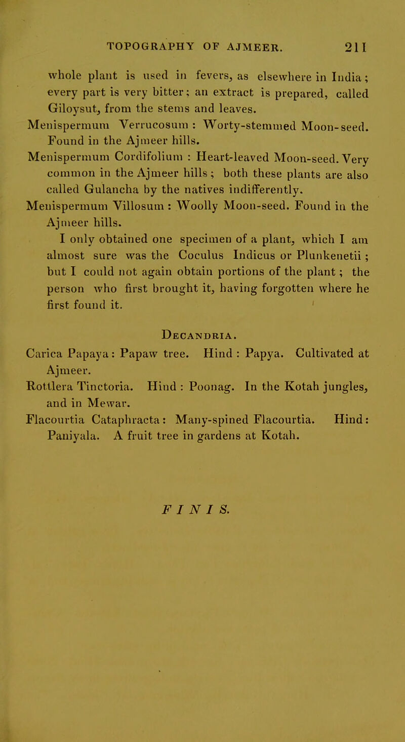 whole plant is used in fevers, as elsewhere in India; every part is very bitter; an extract is prepared, called Giloysut, from the stems and leaves. Menispermum Verrucosum : Worty-stemmed Moon-seed. Found in the Ajmeer hills. Menispermum Cordifolium : Heart-leaved Moon-seed. Very common in the Ajmeer hills; both these plants are also called Gulancha by the natives indifferently. Menispermum Villosum : Woolly Moon-seed. Found in the Ajmeer hills. I only obtained one specimen of a plant, which I am almost sure was the Coculus Indicus or Plunkenetii ; but I could not again obtain portions of the plant; the person who first brought it, having forgotten where he first found it. ' Decandria. Carica Papaya: Papaw tree. Hind : Papya. Cultivated at Ajmeer. RoUlera Tinctoria. Hind : Poonag. In the Kotah jungles, and in Mewar. Flacourtia Cataphracta: Many-spined Flacourtia. Hind: Paniyala. A fruit tree in gardens at Kotah. FINIS.