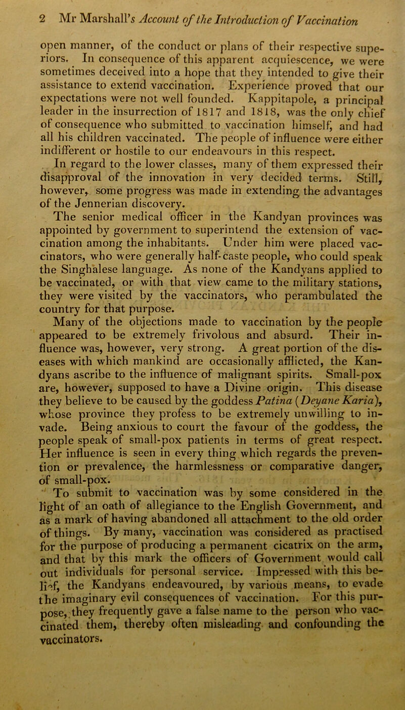 open manner, of the conduct or plans of their respective supe- riors, In consequence of this apparent acquiescence, we were sometimes deceived into a hope that they intended to give their assistance to extend vaccination. Experience proved that our expectations were not well founded. Kappitapole, a principal leader in the insurrection of 1817 and 1818, was the only chief of consequence who submitted to vaccination himselfj and had all his children vaccinated. The people of influence were either indifferent or hostile to our endeavours in this respect. In regard to the lower classes, many of them expressed their disapproval of the innovation in very decided terms. Still, however, some progress was made in extending the advantages of the Jennerian discovery. The senior medical officer in the Kandyan provinces was appointed by government to superintend the extension of vac- cination among the inhabitants. Under him were placed vac- cinators, who were generally half-caste people, who could speak the Singhalese language. As none of the Kandyans applied to be vaccinated, or with that view came to the military stations, they were visited by the vaccinators, who perambulated the country for that purpose. Many of the objections made to vaccination by the people appeared to be extremely frivolous and absurd. Their in- fluence was, however, very strong. A great portion of the dis- eases with which mankind are occasionally afflicted, the Kan- dyans ascribe to the influence of malignant spirits. Small-pox are, however, supposed to have a Divine origin. This disease they believe to be caused by the goddess Patina (Deyane Karia), whose province they profess to be extremely unwilling to in- vade. Being anxious to court the favour of the goddess, the people speak of small-pox patients in terms of great respect. Her influence is seen in every thing which regards the preven- tion or prevalence, the harmlessness or comparative danger, of small-pox. To submit to vaccination was by some considered in the light of an oath of allegiance to the English Government, and as a mark of having abandoned all attachment to the old order of things. By many, vaccination was considered as practised for the purpose of producing a permanent cicatrix on the arm, and that by this mark the officers of Government would call out individuals for personal service. Impressed with this be- lief, the Kandyans endeavoured, by various means, to evade the imaginary evil consequences of vaccination. For this pur- pose, they frequently gave a false name to the person who vac- cinated them, thereby often misleading, and confounding the vaccinators.
