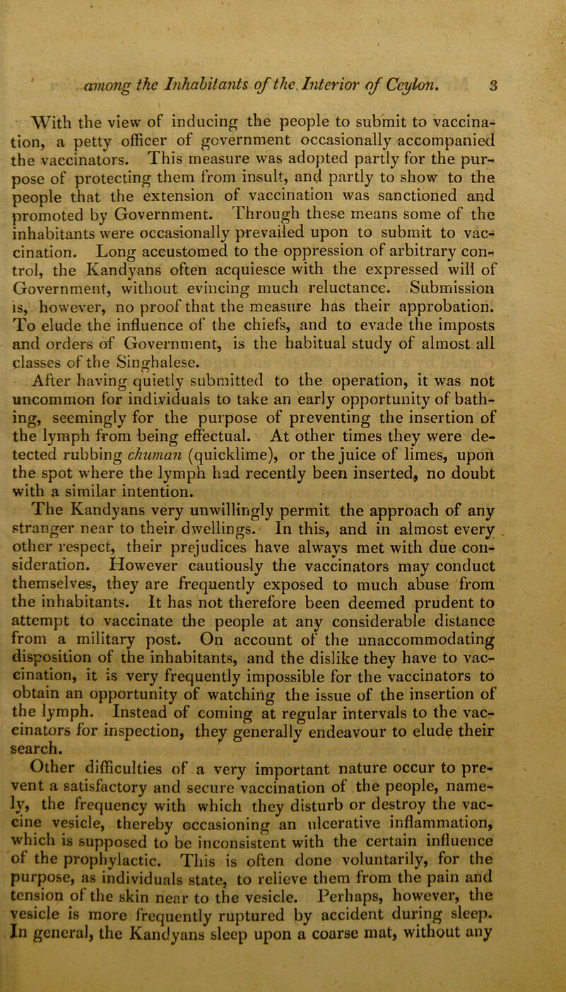 With the view of inducing the people to submit to vaccina- tion, a petty officer of government occasionally accompanied the vaccinators. This measure was adopted partly for the pur- pose of protecting them from insult, and partly to show to the people that the extension of vaccination was sanctioned and promoted by Government. Through these means some of the inhabitants were occasionally prevailed upon to submit to vac- cination. Long accustomed to the oppression of arbitrary con-i trol, the Kandyans often acquiesce with the expressed will of Government, without evincing much reluctance. Submission is, however, no proof that the measure has their approbation. To elude the influence of the chiefs, and to evade the imposts and orders of Government, is the habitual study of almost all classes of the Singhalese. After having quietly submitted to the operation, it was not uncommon for individuals to take an early opportunity of bath- ing, seemingly for the purpose of preventing the insertion of the lymph from being effectual. At other times they were de- tected rubbing chuman (quicklime), or the juice of limes, upon the spot where the lymph had recently been inserted, no doubt with a similar intention. The Kandyans very unwillingly permit the approach of any stranger near to their dwellings. In this, and in almost every . other respect, their prejudices have always met with due con- sideration. However cautiously the vaccinators may conduct themselves, they are frequently exposed to much abuse from the inhabitants. It has not therefore been deemed prudent to attempt to vaccinate the people at any considerable distance from a military post. On account of the unaccommodating disposition of the inhabitants, and the dislike they have to vac- cination, it is very frequently impossible for the vaccinators to obtain an opportunity of watching the issue of the insertion of the lymph. Instead of coming at regular intervals to the vac- einators for inspection, they generally endeavour to elude their search. Other difficulties of a very important nature occur to pre- vent a satisfactory and secure vaccination of the people, name- ly, the frequency with which they disturb or destroy the vac- cine vesicle, thereby occasioning an ulcerative inflammation, which is supposed to be inconsistent with the certain influence of the prophylactic. This is often done voluntarily, for the purpose, as individuals state, to relieve them from the pain and tension of the skin near to the vesicle. Perhaps, however, the vesicle is more frequently ruptured by accident during sleep. In general, the Kandyans sleep upon a coarse mat, without any