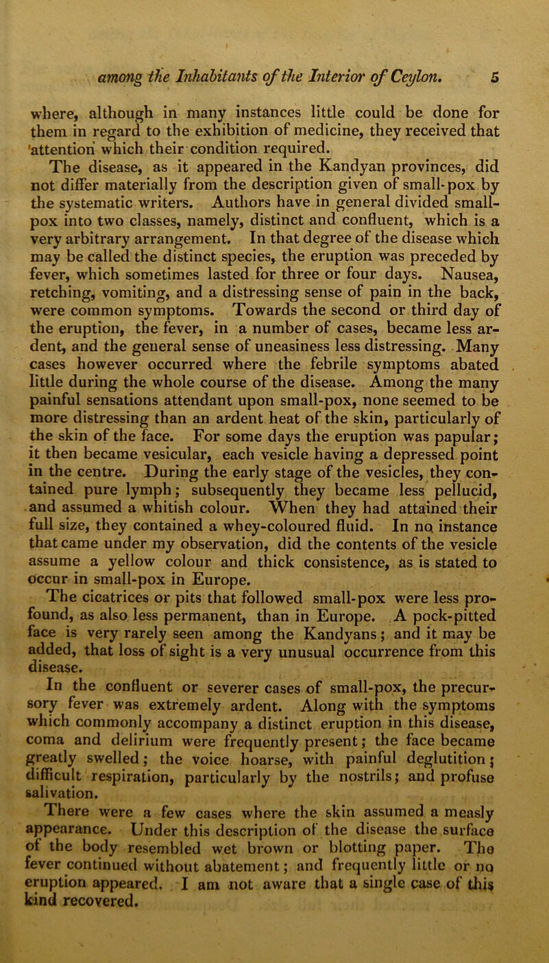 where, although in many instances little could be done for them in regard to the exhibition of medicine, they received that attention which their condition required. The disease, as it appeared in the Kandyan provinces, did not differ materially from the description given of small* pox by the systematic writers. Authors have in general divided small- pox into two classes, namely, distinct and confluent, which is a very arbitrary arrangement. In that degree of the disease which may be called the distinct species, the eruption was preceded by fever, which sometimes lasted for three or four days. Nausea, retching, vomiting, and a distressing sense of pain in the back, were common symptoms. Towards the second or third day of the eruption, the fever, in a number of cases, became less ar- dent, and the general sense of uneasiness less distressing. Many cases however occurred where the febrile symptoms abated little during the whole course of the disease. Among the many painful sensations attendant upon small-pox, none seemed to be more distressing than an ardent heat of the skin, particularly of the skin of the face. For some days the eruption was papular; it then became vesicular, each vesicle having a depressed point in the centre. During the early stage of the vesicles, they con- tained pure lymph; subsequently they became less pellucid, and assumed a whitish colour. When they had attained their full size, they contained a whey-coloured fluid. In no instance that came under my observation, did the contents of the vesicle assume a yellow colour and thick consistence, as is stated to occur in small-pox in Europe. The cicatrices or pits that followed small-pox were less pro- found, as also less permanent, than in Europe. A pock-pitted face is very rarely seen among the Kandyans; and it may be added, that loss of sight is a very unusual occurrence from this disease. In the confluent or severer cases of small-pox, the precur- sory fever was extremely ardent. Along with the symptoms which commonly accompany a distinct eruption in this disease, coma and delirium were frequently present; the face became greatly swelled; the voice hoarse, with painful deglutition j difficult respiration, particularly by the nostrils; and profuse salivation. There were a few cases where the skin assumed a measly appearance. Under this description of the disease the surface of the body resembled wet brown or blotting paper. The fever continued without abatement; and frequently little or no eruption appeared. I am not aware that a single case of tins kind recovered.