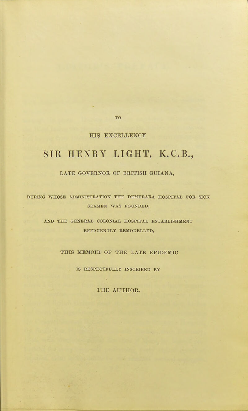 TO HIS EXCELLENCY SIR HENRY LIGHT, K.C.B., LATE GOVERNOR OF BRITISH GUIANA, DURING WHOSE ADMINISTRATION THE DEMERARA HOSPITAL FOR SICK SEAMEN WAS FOUNDED, AND THE GENERAL COLONIAL HOSPITAL ESTABLISHMENT EFFICIENTLY REMODELLED, THIS MEMOIR OE THE LATE EPIDEMIC IS RESPECTFULLY INSCRIBED BY THE AUTHOK.