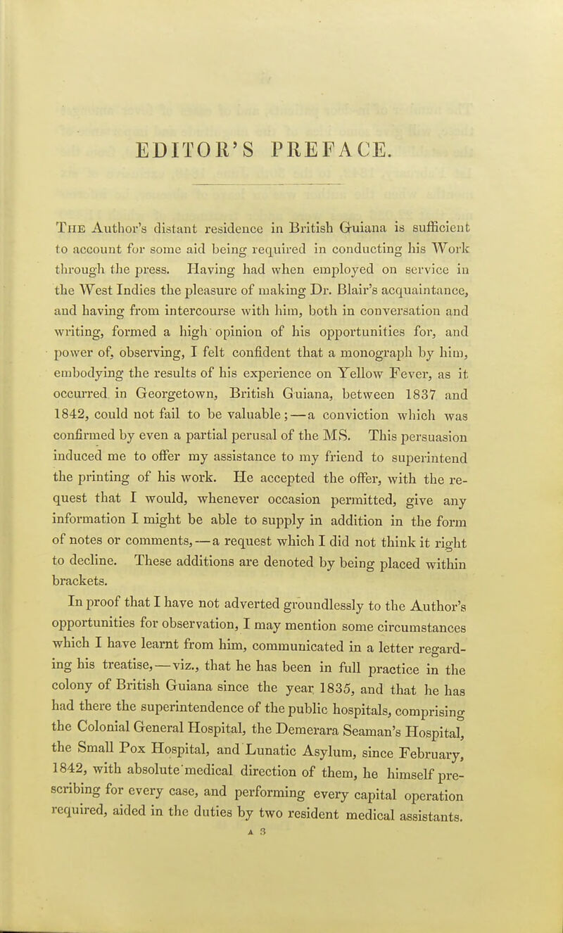 EDITOR'S PREFACE. The Author's distant residence in British Guiana is sufficient to account for some aid being required in conducting his Work through the press. Plaving had when employed on service in the West Indies the pleasure of making Dr. Blair's acquaintance, and having from intercourse with him, both in conversation and writing, formed a high opinion of his opportunities for, and power of, observing, I felt confident that a monograph by him, embodying the results of his experience on Yellow Fever, as it occurred in Georgetown, British Guiana, between 1837 and 1842, could not fail to be valuable;—a conviction which was confirmed by even a partial perusal of the MS. This persuasion induced me to offer my assistance to my friend to superintend the printing of his work. He accepted the offer, with the re- quest that I would, whenever occasion permitted, give any information I might be able to supply in addition in the form of notes or comments,—a request which I did not think it right to decline. These additions are denoted by being placed within brackets. In proof that I have not adverted groundlessly to the Author's opportunities for observation, I may mention some circumstances which I have learnt from him, communicated in a letter regard- ing his treatise, —viz., that he has been in full practice in the colony of British Guiana since the year 1835, and that he has had there the superintendence of the public hospitals, comprising the Colonial General Hospital, the Demerara Seaman's Hospital, the Small Pox Hospital, and Lunatic Asylum, since February, 1842, with absolute medical direction of them, he himself pre- scribing for every case, and performing every capital operation required, aided in the duties by two resident medical assistants.