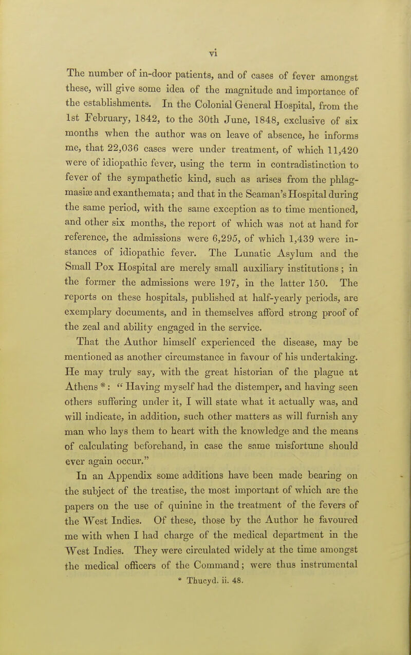 The number of in-door patients, and of cases of fever amongst these, will give some idea of the magnitude and importance of the establishments. In the Colonial General Hospital, from the 1st February, 1842, to the 30th June, 1848, exclusive of six months when the author was on leave of absence, he informs me, that 22,036 cases were under treatment, of which 11,420 were of idiopathic fever, using the term in contradistinction to fever of the sympathetic kind, such as arises from the phlag- masioe and exanthemata; and that in the Seaman's Hospital during the same period, with the same exception as to time mentioned, and other six months, the report of which was not at hand for reference, the admissions were 6,295, of which 1,439 were in- stances of idiopathic fever. The Lunatic Asylum and the Small Pox Hospital are merely small auxiliary institutions ; in the former the admissions were 197, in the latter 150. The reports on these hospitals, published at half-yearly periods, are exemplary documents, and in themselves afford strong proof of the zeal and ability engaged in the service. That the Author himself experienced the disease, may be mentioned as another circumstance in favour of his undertaking. He may truly say, with the great historian of the plague at Athens *:  Having myself had the distemper, and having seen others suffering under it, I will state what it actually was, and will indicate, in addition, such other matters as will furnish any man who lays them to heart with the knowledge and the means of calculating beforehand, in case the same misfortune should ever again occur. In an Appendix some additions have been made bearing on the subject of the treatise, the most important of which are the papers on the use of quinine in the treatment of the fevers of the West Indies. Of these, those by the Author he favoured me with when I had charge of the medical department in the West Indies. They were circulated widely at the time amongst the medical officers of the Command; were thus instrumental * Thucyd. ii. 48.