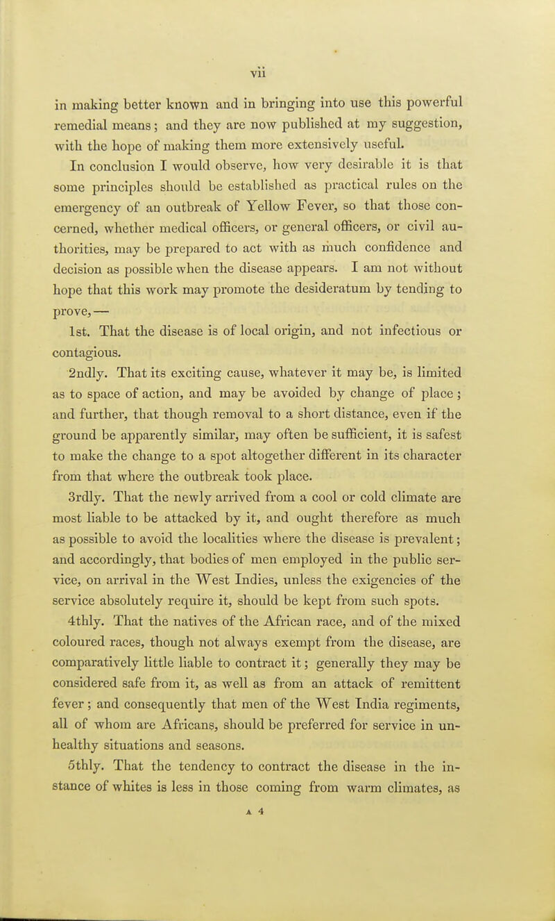 Vll in making better known and in bringing into use this powerful remedial means; and they are now published at my suggestion, with the hope of making them more extensively useful. In conclusion I would observe, how very desirable it is that some principles should be established as practical rules on the emergency of an outbreak of Yellow Fever, so that those con- cerned, whether medical officers, or general officers, or civil au- thorities, may be prepared to act with as much confidence and decision as possible when the disease appears. I am not without hope that this work may promote the desideratum by tending to prove, — 1st. That the disease is of local origin, and not infectious or contagious. 2ndly. That its exciting cause, whatever it may be, is limited as to space of action, and may be avoided by change of place; and further, that though removal to a short distance, even if the ground be apparently similar, may often be sufficient, it is safest to make the change to a spot altogether different in its character from that where the outbreak took place. 3rdly. That the newly arrived from a cool or cold climate are most liable to be attacked by it, and ought therefore as much as possible to avoid the localities where the disease is prevalent; and accordingly, that bodies of men employed in the public ser- vice, on arrival in the West Indies, unless the exigencies of the service absolutely require it, should be kept from such spots. 4thly. That the natives of the African race, and of the mixed coloured races, though not always exempt from the disease, are comparatively little liable to contract it; generally they may be considered safe from it, as well as from an attack of remittent fever; and consequently that men of the West India regiments, all of whom are Africans, should be preferred for service in un- healthy situations and seasons. 5thly. That the tendency to contract the disease in the in- stance of whites is less in those coming from warm climates, as