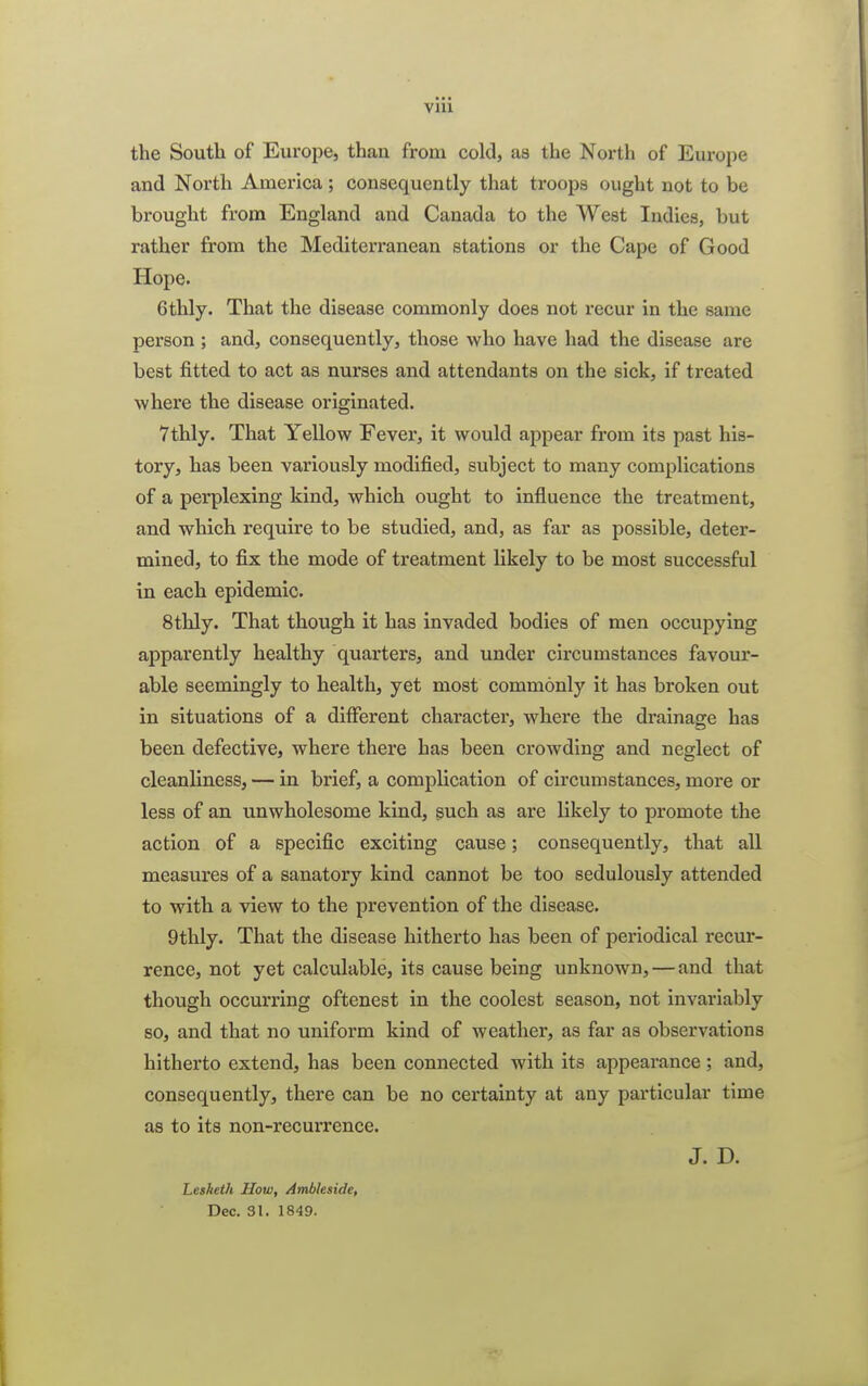 VIU the South of Europe, than from cold, as the North of Europe and North America ; consequently that troops (night not to be brought from England and Canada to the West Indies, but rather from the Mediterranean stations or the Cape of Good Hope. 6thly. That the disease commonly does not recur in the same person ; and, consequently, those who have had the disease are best fitted to act as nurses and attendants on the sick, if treated where the disease originated. 7thly. That Yellow Fever, it would appear from its past his- tory, has been variously modified, subject to many complications of a perplexing kind, which ought to influence the treatment, and which require to be studied, and, as far as possible, deter- mined, to fix the mode of treatment likely to be most successful in each epidemic. 8thly. That though it has invaded bodies of men occupying apparently healthy quarters, and under circumstances favour- able seemingly to health, yet most commonly it has broken out in situations of a different character, where the drainage has been defective, where there has been crowding and neglect of cleanliness, — in brief, a complication of circumstances, more or less of an unwholesome kind, such as are likely to promote the action of a specific exciting cause; consequently, that all measures of a sanatory kind cannot be too sedulously attended to with a view to the prevention of the disease. 9thly. That the disease hitherto has been of periodical recur- rence, not yet calculable, its cause being unknown, — and that though occurring oftenest in the coolest season, not invariably so, and that no uniform kind of weather, as far as observations hitherto extend, has been connected with its appearance ; and, consequently, there can be no certainty at any particular time as to its non-recurrence. J. D. Lealieth How, Ambleside, Dec. 31. 1849.
