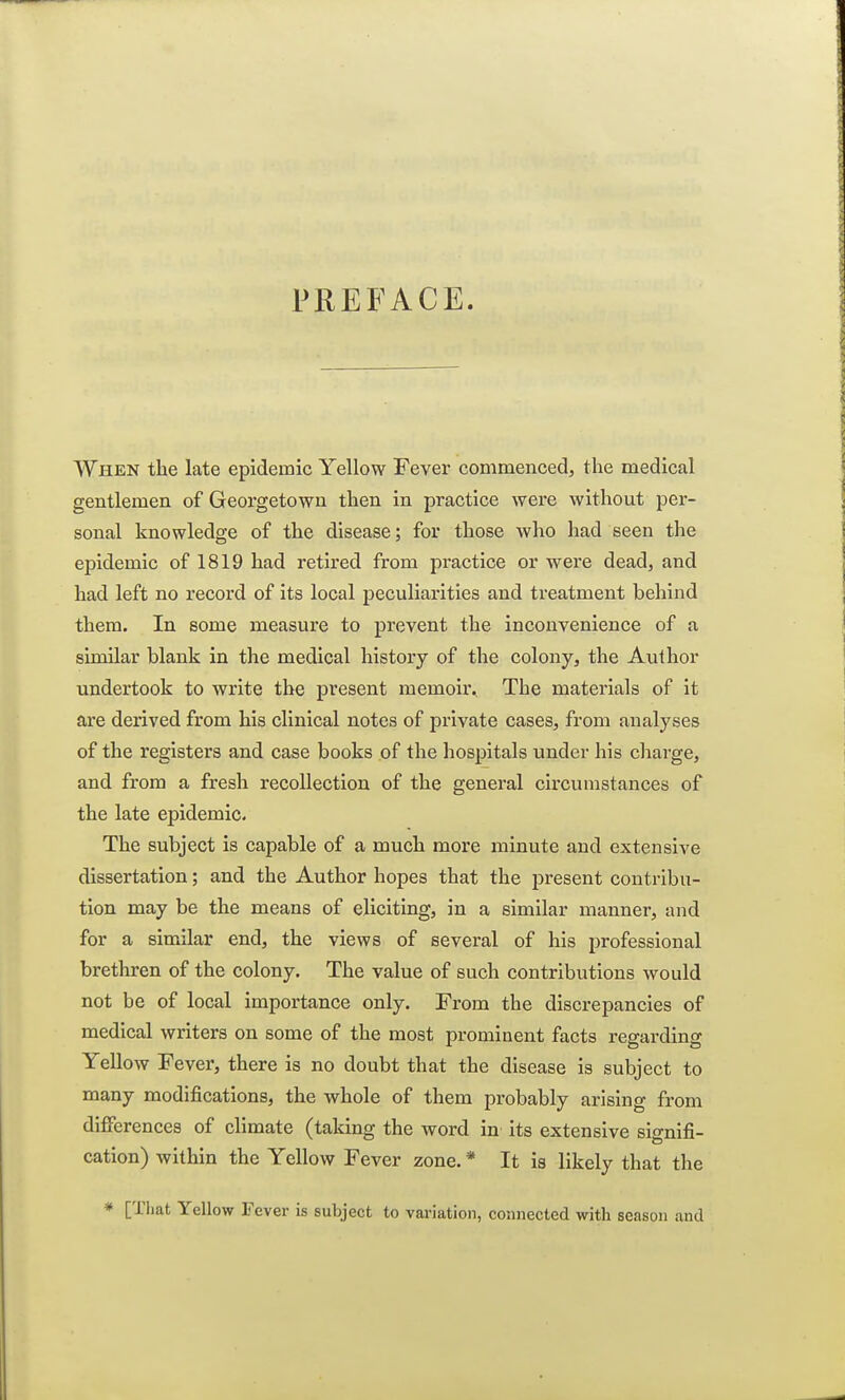 PREFACE. When the late epidemic Yellow Fever commenced, the medical gentlemen of Georgetown then in practice were without per- sonal knowledge of the disease; for those who had seen the epidemic of 1819 had retired from practice or were dead, and had left no record of its local peculiarities and treatment behind them. In some measure to prevent the inconvenience of a similar blank in the medical history of the colony, the Author undertook to write the present meinohv The materials of it are derived from his clinical notes of private cases, from analyses of the registers and case books of the hospitals under his charge, and from a fresh recollection of the general circumstances of the late epidemic. The subject is capable of a much more minute and extensive dissertation; and the Author hopes that the present contribu- tion may be the means of eliciting, in a similar manner, and for a similar end, the views of several of his professional brethren of the colony. The value of such contributions would not be of local importance only. From the discrepancies of medical writers on some of the most prominent facts regarding Yellow Fever, there is no doubt that the disease is subject to many modifications, the whole of them probably arising from differences of climate (taking the word in its extensive signifi- cation) within the Yellow Fever zone. * It is likely that the * [That Yellow Fever is subject to variation, connected with season and