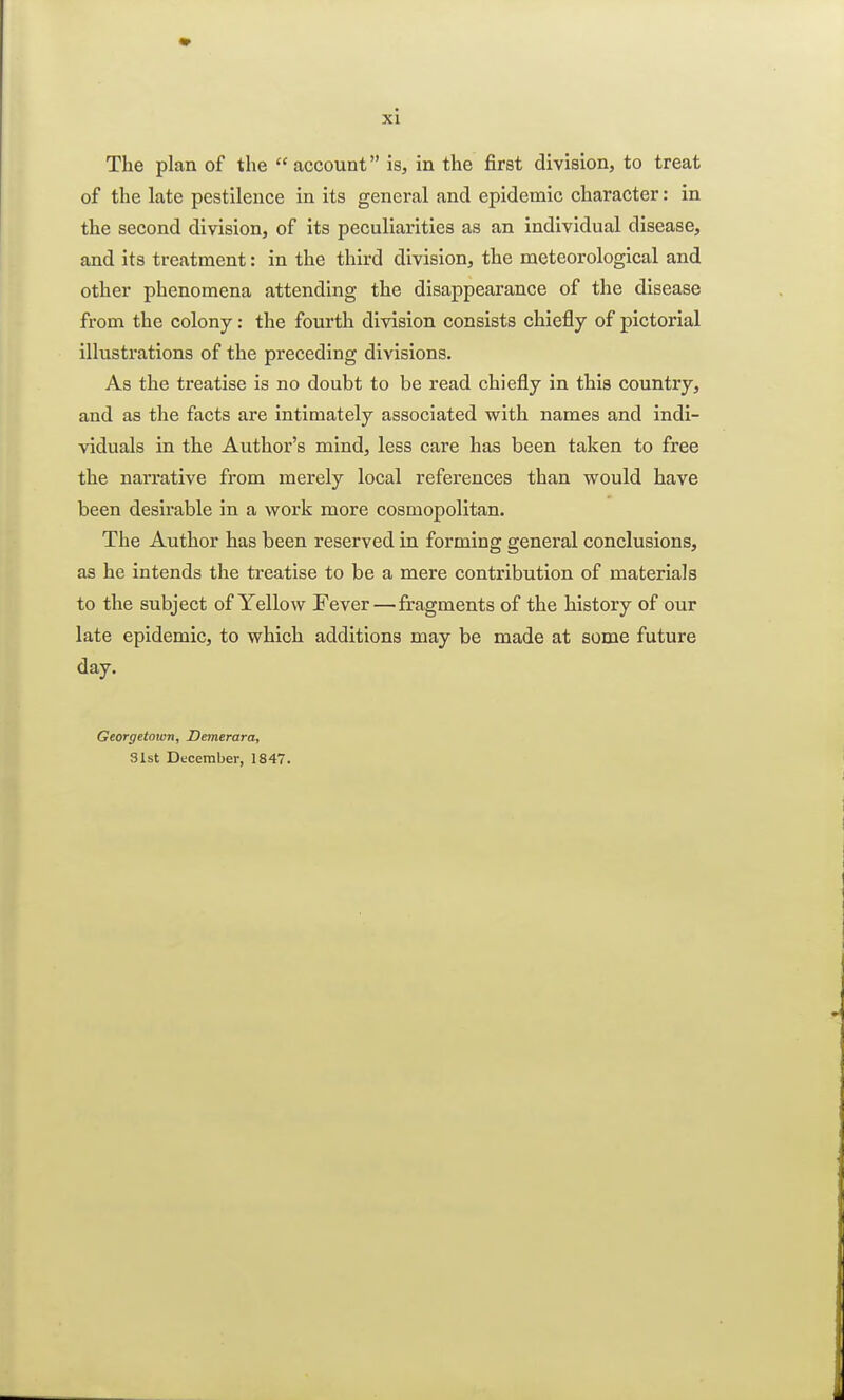The plan of the account is, in the first division, to treat of the late pestilence in its general and epidemic character: in the second division, of its peculiarities as an individual disease, and its treatment: in the third division, the meteorological and other phenomena attending the disappearance of the disease from the colony: the fourth division consists chiefly of pictorial illustrations of the preceding divisions. As the treatise is no doubt to be read chiefly in this country, and as the facts are intimately associated with names and indi- viduals in the Author's mind, less care has been taken to free the narrative from merely local references than would have been desirable in a work more cosmopolitan. The Author has been reserved in forming general conclusions, as he intends the treatise to be a mere contribution of materials to the subject of Yellow Fever—fragments of the history of our late epidemic, to which additions may be made at some future day. Georgetown, Demerara, 31st December, 1847.