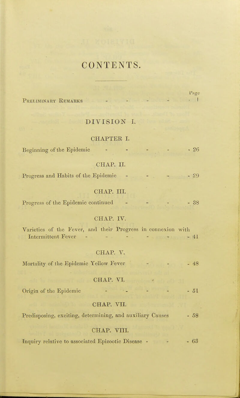 CONTENTS. Preliminary Remarks DIVISION I. CHAPTER I. Beginning of the Epidemic - - - - -26 CHAP. II. Progress and Habits of the Epidemic - - - - 29 CHAP. HI. Progress of the Epidemic continued - - - - 38 CHAP. IV. Varieties of the Fever, and their Progress in connexion with Intermittent Fever - - - - - - 4 J CHAP. V. Mortality of the Epidemic Yellow Fever - - - 48 CHAP. VI. Origin of the Epidemic - - - - 51 CHAP. VII. Predisposing, exciting, determining, and auxiliary Causes - 58 chap. vm. Inquiry relative to associated Epizootic Disease - - - 63