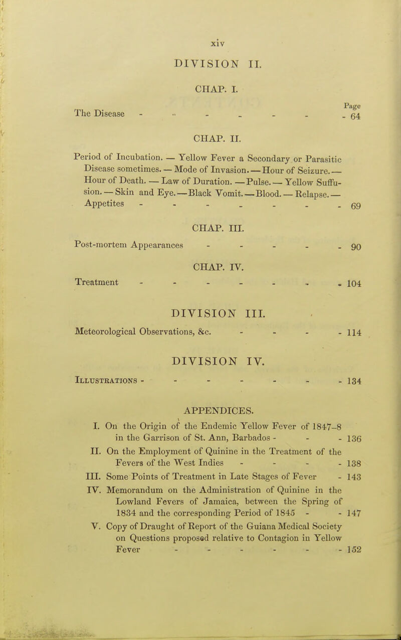 DIVISION II. CHAP. I. Page The Disease - « - _ . . . 54 CHAP. II. Period of Incubation Yellow Fever a Secondary or Parasitic Disease sometimes. — Mode of Invasion. — Hour of Seizure.— Hour of Death. — Law of Duration. —Pulse. — Yellow Suffu- sion. — Skin and Eye.—Black Vomit Blood. — Relapse. — Appetites - - - _ . . -69 CHAP. III. Post-mortem Appearances - - - - - 90 CHAP. IV. Treatment - - - _ . 104 DIVISION III. Meteorological Observations, &c. - - - - 114 DIVISION IV. Illustrations - - - - - - -134 APPENDICES. 1 I. On the Origin of the Endemic Yellow Fever of 1847-8 in the Garrison of St. Ann, Barbados - - - 136 II. On the Employment of Quinine in the Treatment of the Fevers of the West Indies - - - - 138 III. Some Points of Treatment in Late Stages of Fever - 143 IV. Memorandum on the Administration of Quinine in the Lowland Fevers of Jamaica, between the Spring of 1834 and the corresponding Period of 1845 - - 147 V. Copy of Draught of Report of the Guiana Medical Society on Questions proposed relative to Contagion iu Yellow Fever - - - - - - 152