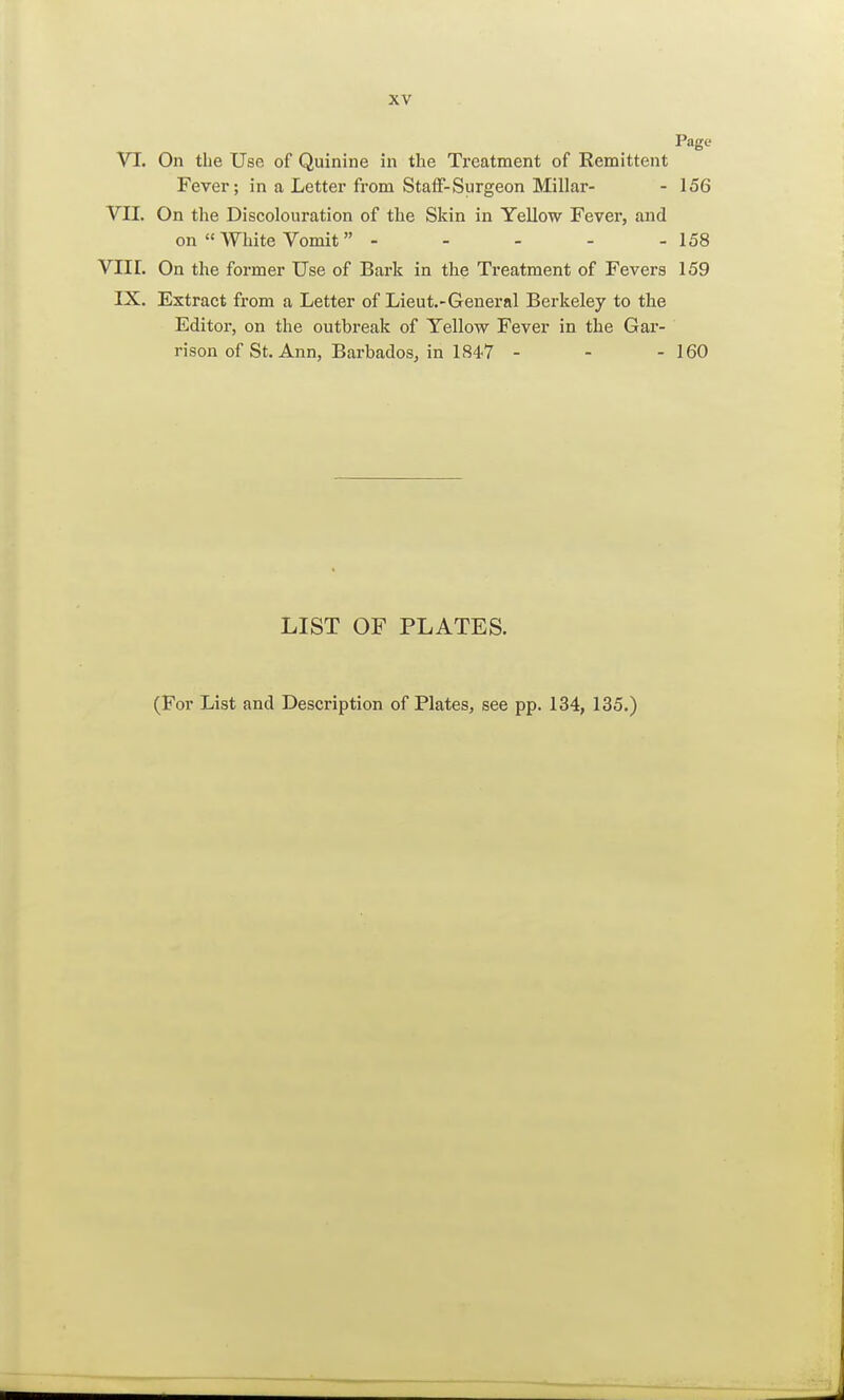 Page VI. On the Use of Quinine in the Treatment of Remittent Fever; in a Letter from Staff-Surgeon Millar- - 156 VII. On the Discolouration of the Skin in Yellow Fever, and on White Vomit - - - - -158 VIII. On the former Use of Bark in the Treatment of Fevers 159 IX. Extract from a Letter of Lieut.-General Berkeley to the Editor, on the outbreak of Yellow Fever in the Gar- rison of St. Ann, Barbados, in 184-7 - - - 160 LIST OF PLATES. (For List and Description of Plates, see pp. 134, 135.)