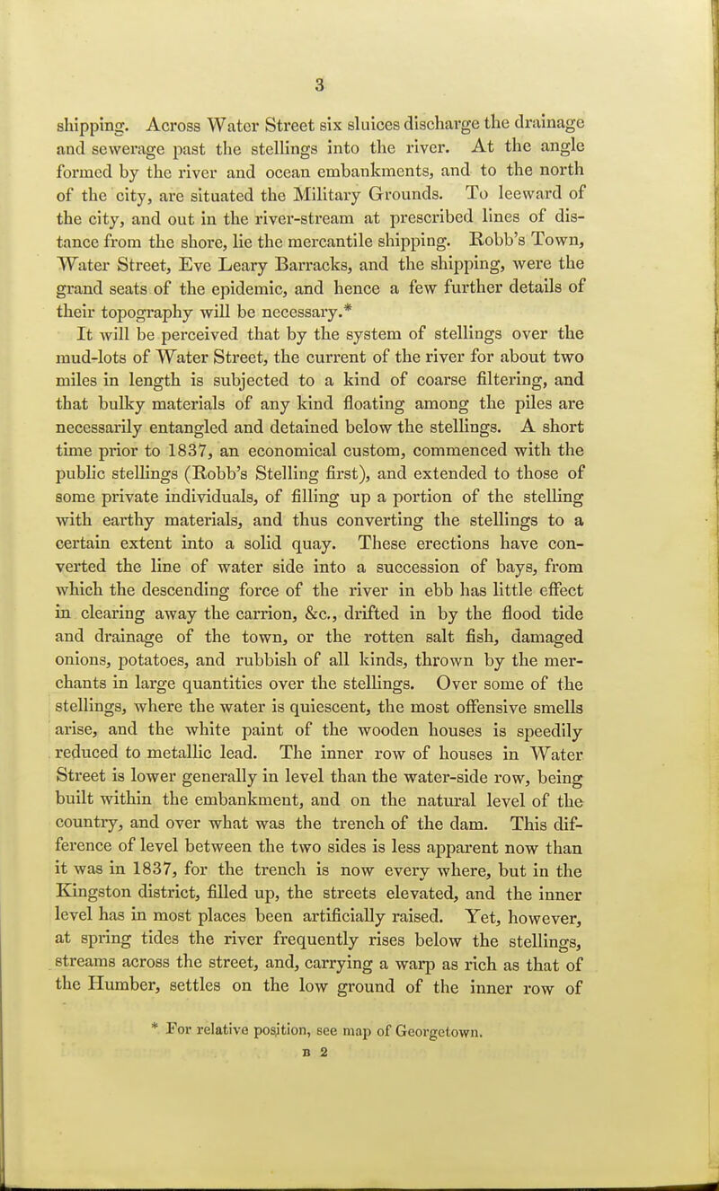 shipping. Across Water Street six sluices discharge the drainage and sewerage past the stellings into the river. At the angle formed by the river and ocean embankments, and to the north of the city, are situated the Military Grounds. To leeward of the city, and out in the river-stream at prescribed lines of dis- tance from the shore, lie the mercantile shipping. Robb's Town, Water Street, Eve Leary Barracks, and the shipping, were the grand seats of the epidemic, and hence a few further details of their topography will be necessary.* It will be perceived that by the system of stellings over the mud-lots of Water Street, the current of the river for about two miles in length is subjected to a kind of coarse filtering, and that bulky materials of any kind floating among the piles are necessarily entangled and detained below the stellings. A short time prior to 1837, an economical custom, commenced with the public stellings (Robb's Stelling first), and extended to those of some private individuals, of filling up a portion of the stelling with earthy materials, and thus converting the stellings to a certain extent into a solid quay. These erections have con- verted the line of water side into a succession of bays, from which the descending force of the river in ebb has little effect in clearing away the carrion, &c, drifted in by the flood tide and drainage of the town, or the rotten salt fish, damaged onions, potatoes, and rubbish of all kinds, thrown by the mer- chants in large quantities over the stellings. Over some of the stellings, where the water is quiescent, the most offensive smells arise, and the white paint of the wooden houses is speedily reduced to metallic lead. The inner row of houses in Water Street is lower generally in level than the water-side row, being built within the embankment, and on the natural level of the country, and over what was the trench of the dam. This dif- ference of level between the two sides is less apparent now than it was in 1837, for the trench is now every where, but in the Kingston district, filled up, the streets elevated, and the inner level has in most places been artificially raised. Yet, however, at spring tides the river frequently rises below the stellings, streams across the street, and, carrying a warp as rich as that of the Humber, settles on the low ground of the inner row of * For relative position, see map of Georgetown.