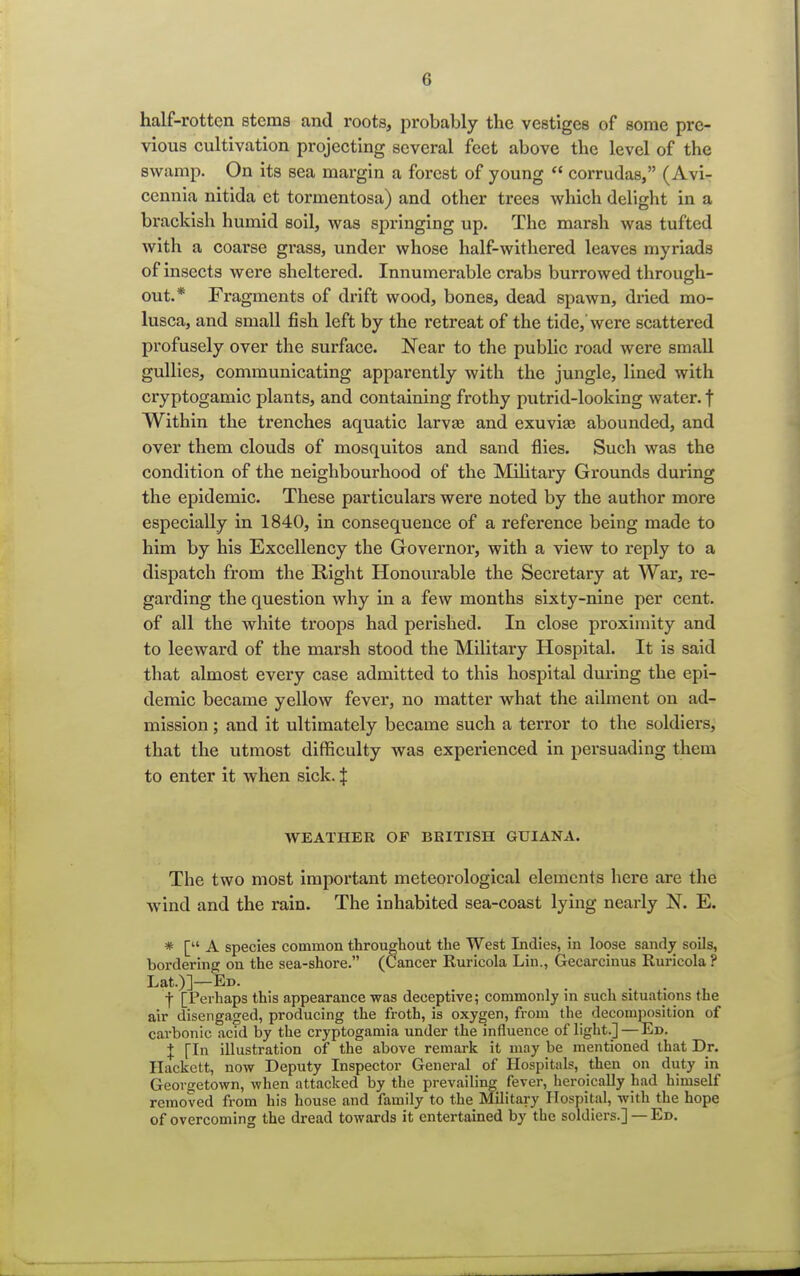 half-rotten stems and roots, probably the vestiges of some pre- vious cultivation projecting several feet above the level of the swamp. On its sea margin a forest of young  corrudas, (Avi- cennia nitida et tormentosa) and other trees which delight in a brackish humid soil, was springing up. The marsh was tufted with a coarse grass, under whose half-withered leaves myriads of insects were sheltered. Innumerable crabs burrowed through- out.* Fragments of drift wood, bones, dead spawn, dried rao- lusca, and small fish left by the retreat of the tide,'were scattered profusely over the surface. Near to the public road were small gullies, communicating apparently with the jungle, lined with cryptogamic plants, and containing frothy putrid-looking water, f Within the trenches aquatic larva} and exuviae abounded, and over them clouds of mosquitos and sand flies. Such was the condition of the neighbourhood of the Military Grounds during the epidemic. These particulars were noted by the author more especially in 1840, in consequence of a reference being made to him by his Excellency the Governor, with a view to reply to a dispatch from the Right Honourable the Secretary at War, re- garding the question why in a few months sixty-nine per cent, of all the white troops had perished. In close proximity and to leeward of the marsh stood the Military Hospital. It is said that almost every case admitted to this hospital during the epi- demic became yellow fever, no matter what the ailment on ad- mission ; and it ultimately became such a terror to the soldiers, that the utmost difficulty was experienced in persuading them to enter it when sick. | WEATHER OF BRITISH GUIANA. The two most important meteorological elements here are the wind and the rain. The inhabited sea-coast lying nearly N. E. * [ A species common throughout the West Indies, in loose sandy soils, bordering on the sea-shore. (Cancer Ruricola Lin., Gecarcinus Ruricola ? Lat.)]—Ed. . . . I [Perhaps this appearance was deceptive; commonly in such situations the air disengaged, producing the froth, is oxygen, from the decomposition of carbonic acid by the cryptogamia under the influence of light.]—Ed. J [In illustration of the above remark it may be mentioned that Dr. Hackett, now Deputy Inspector General of Hospitals, then on duty in Georgetown, when attacked by the prevailing fever, heroically had himself removed from his house and family to the Military Hospital, with the hope of overcoming the dread towards it entertained by the soldiers.] — Ed.