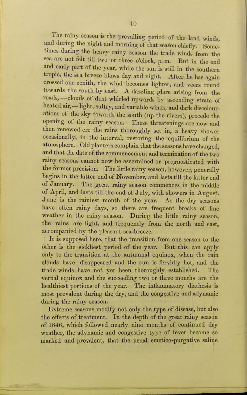 The rainy season is the prevailing period of the land winds, and during the night and morning of that season chiefly. Some- times during the heavy rainy season the trade winds from the sea are not felt till two or three o'clock, p. m. But in the end and early part of the year, while the sun is still in the southern tropic, the sea breeze blows day and night. After he has again crossed our zenith, the wind becomes lighter, and veers round towards the south by east. A dazzling glare arising from the roads,—clouds of dust whirled upwards by ascending strata of heated air,—light, sultry, and variable winds, and dark discolour- ation^ of the sky towards the south (up the rivers), precede the opening of the rainy season. These threatenings are now and then renewed ere the rains thoroughly set in, a heavy shower occasionally, in the interval, restoring the equilibrium of the atmosphere. Old planters complain that the seasons have changed, and that the date of the commencement and termination of the two rainy seasons cannot now be ascertained or prognosticated with the former precision. The little rainy season, however, generally begins in the latter end of November, and lasts till the latter end of January. The great rainy season commences in the middle of April, and lasts till the end of July, with showers in August. June is the rainiest month of the year. As the dry seasons have often rainy days, so there are frequent breaks of fine weather in the rainy season. During the little rainy season, the rains are light, and frequently from the north and east, accompanied by the pleasant sea-breeze. It is supposed here, that the transition from one season to the other is the sickliest period of the year. But this can apply only to the transition at the autumnal equinox, when the rain clouds have disappeared and the sun is fervidly hot, and the trade winds have not yet been thoroughly established. The vernal equinox and the succeeding two or three months are the healthiest portions of the year. The inflammatory diathesis is most prevalent during the dry, and the congestive and adynamic during the rainy season. Extreme seasons modify not only the type of disease, but also the effects of treatment. In the depth of the great rainy season of 1846, which followed nearly nine months of continued dry weather, the adynamic and congestive type of fever became so marked and prevalent, that the usual emetico-purgative saline