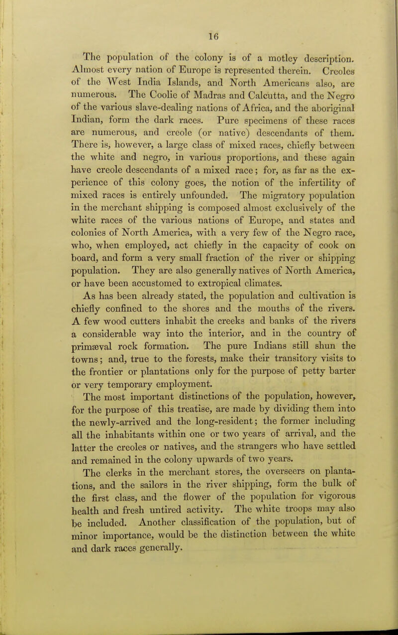 The population of the colony is of a motley description. Almost every nation of Europe is represented therein. Creoles of the West India Islands, and North Americans also, are numerous. The Coolie of Madras and Calcutta, and the Negro of the various slave-dealing nations of Africa, and the aboriginal Indian, form the dark races. Pure specimens of these races are numerous, and creole (or native) descendants of them. There is, however, a large class of mixed races, chiefly between the white and negro, in various proportions, and these again have creole descendants of a mixed race; for, as far as the ex- perience of this colony goes, the notion of the infertility of mixed races is entirely unfounded. The migratory population in the merchant shipping is composed almost exclusively of the white races of the various nations of Europe, and states and colonies of North America, with a very few of the Negro race, who, when employed, act chiefly in the capacity of cook on board, and form a very small fraction of the river or shipping population. They are also generally natives of North America, or have been accustomed to extropical climates. As has been already stated, the population and cultivation is chiefly confined to the shores and the mouths of the rivers. A few wood cutters inhabit the creeks and banks of the rivers a considerable way into the interior, and in the country of primaeval rock formation. The pure Indians still shun the towns; and, true to the forests, make their transitory visits to the frontier or plantations only for the purpose of petty barter or very temporary employment. The most important distinctions of the population, however, for the purpose of this treatise, are made by dividing them into the newly-arrived and the long-resident; the former including all the inhabitants within one or two years of arrival, and the latter the Creoles or natives, and the strangers who have settled and remained in the colony upwards of two years. The clerks in the merchant stores, the overseers on planta- tions, and the sailors in the river shipping, form the bulk of the first class, and the flower of the population for vigorous health and fresh untired activity. The white troops may also be included. Another classification of the population, but of minor importance, would be the distinction between the white and dark races generally.