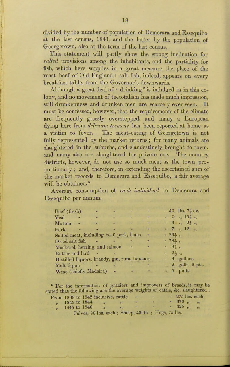 divided by the number of population of Dcmerara and Esscquibo at the last census, 1841, and the latter by the population of Georgetown, also at the term of the last census. This statement will partly show the strong inclination for salted provisions among the inhabitants, and the partiality for fish, which here supplies in a great measure the place of the roast beef of Old England : salt fish, indeed, appears on every breakfast table, from the Governor's downwards. Although a great deal of  drinking is indulged in in this co- lony, and no movement of teetotalism has made much impression, still drunkenness and drunken men are scarcely ever seen. It must be confessed, however, that the requirements of the climate are frequently grossly overstepped, and many a European dying here from delirium tremens has been reported at home as a victim to fever. The meat-eating of Georgetown is not fully represented by the market returns; for many animals are slaughtered in the suburbs, and clandestinely brought to town, and many also are slaughtered for private use. The country districts, however, do not use so much meat as the town pro- portionally ; and, therefore, in extending the ascertained sum of the market records to Demerara and Essequibo, a fair average will be obtained.* Average consumption of each individual in Demerara and Essequibo per annum. Beef (fresh) - - - - - 50 lbs. 7± oz. Veal 0 „ 15f „ Mutton - - - - - - 3 „ 2i „ Pork - - - - - - 7 ,,12 „ Salted meat, including beef, pork, hams - - 26£ „ Dried salt fish ----- 78£ „ Mackerel, herring, and salmon - - - 9$ „ Butter and lard - - - - - 3i „ Distilled liquors, brandy, gin, rum, liqueurs - 4 gallons. Malt liquor - - - - - 2 galls. 2 pts. Wine (chiefly Madeira) - - - - 7 pints. * For the information of graziers and improvers of breeds, it may be stated that the following are the average weights of cattle, &c. slaughtered : From 1838 to 1842 inclusive, cattle - - - 275 lbs. each. „ 1843 to 1844 „ „ 370 „ „ „ 1845 to 1846 „ 425 „ „ Calves, 80 lbs. each ; Sheep, 43 lbs.; Hogs, 75 lbs.